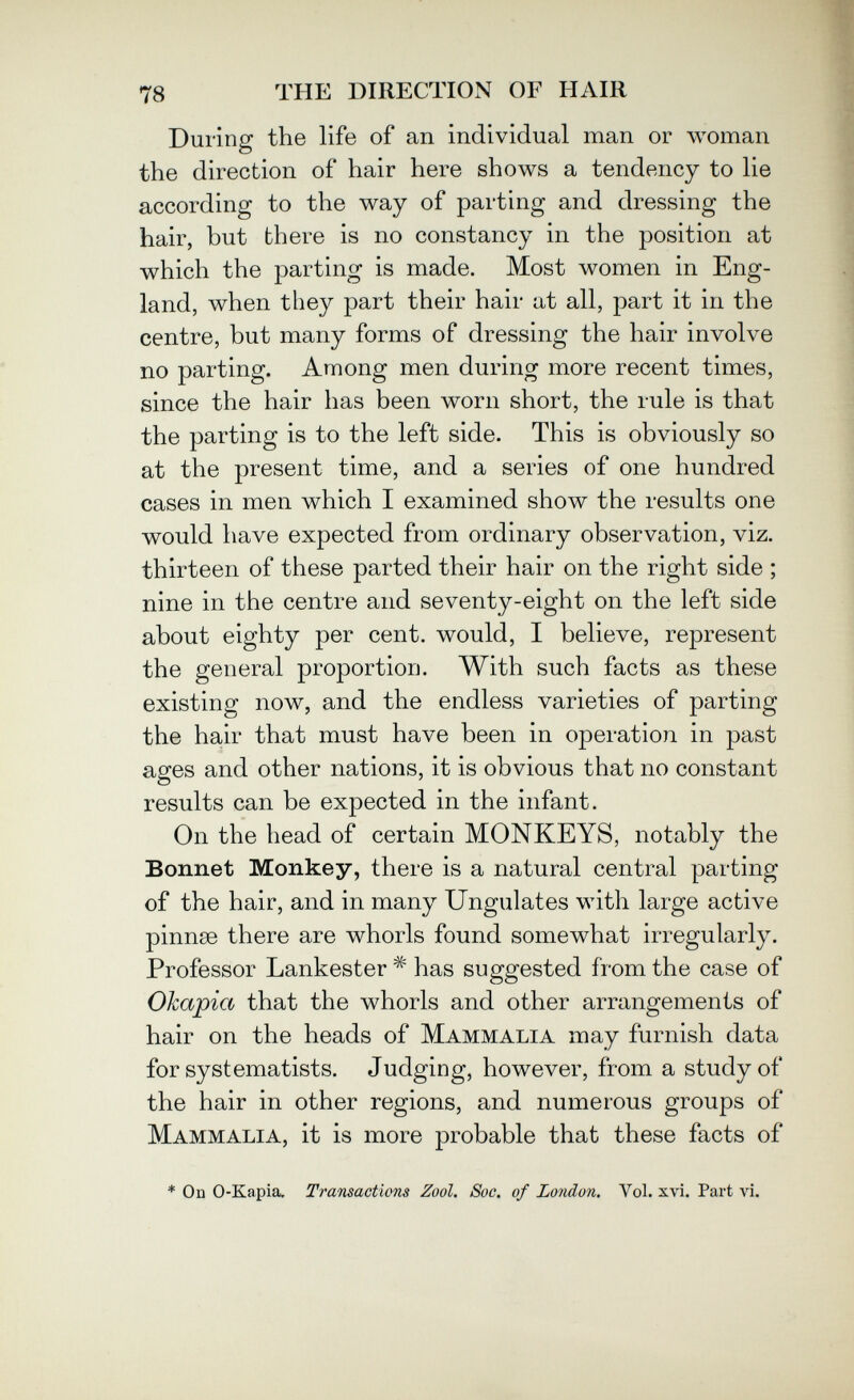 78 THE DIRECTION OF HAIR During the life of an individual man or woman the direction of hair here shows a tendency to lie according to the way of parting and dressing the hair, but there is no constancy in the position at which the parting is made. Most women in Eng¬ land, when they part their hair at all, part it in the centre, but many forms of dressing the hair involve no parting. Among men during more recent times, since the hair has been worn short, the rule is that the parting is to the left side. This is obviously so at the present time, and a series of one hundred cases in men which I examined show the results one would have expected from ordinary observation, viz. thirteen of these parted their hair on the right side ; nine in the centre and seventy-eight on the left side about eighty per cent, would, I believe, represent the general proportion. With such facts as these existing now, and the endless varieties of parting the hair that must have been in operation in past ages and other nations, it is obvious that no constant results can be expected in the infant. On the head of certain MONKEYS, notably the Bonnet Monkey, there is a natural central parting of the hair, and in many Ungulates with large active pinnse there are whorls found somewhat irregularly. Professor Lankester has suggested from the case of Okapia that the whorls and other arrangements of hair on the heads of Mammalia may furnish data for systematists. Judging, however, from a study of the hair in other regions, and numerous groups of Mammalia, it is more probable that these facts of * Od 0-Kapia. Transactions Zool. Soc. of London, Vol. xvi. Part vi.