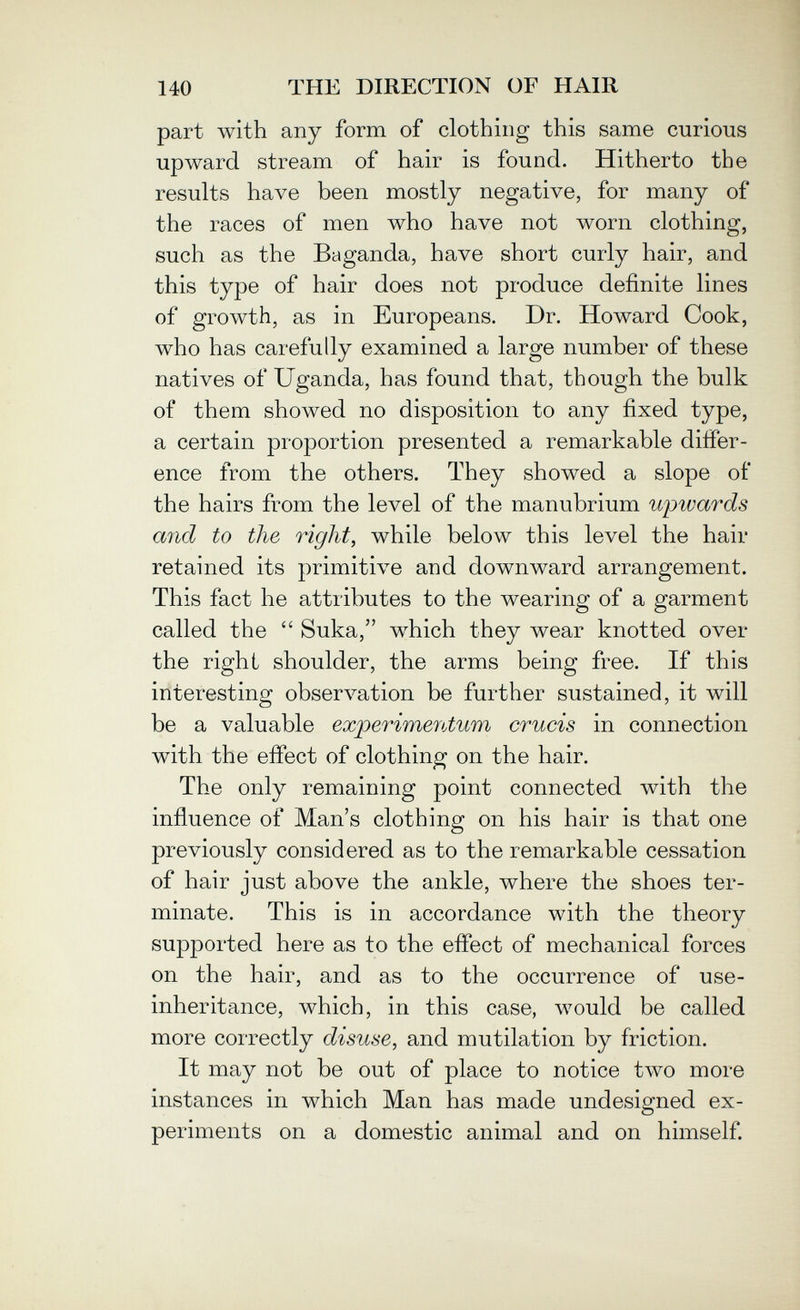 140 THE DIRECTION OF HAIR part with any form of clothing this same curious upward stream of hair is found. Hitherto the results have been mostly negative, for many of the races of men who have not worn clothing, such as the Baganda, have short curly hair, and this type of hair does not produce definite lines of growth, as in Europeans. Dr. Howard Cook, who has carefully examined a large number of these natives of Uganda, has found that, though the bulk of them showed no disposition to any fixed type, a certain proportion presented a remarkable differ¬ ence from the others. They showed a slope of the hairs from the level of the manubrium wpwards and to the right, while below this level the hair retained its primitive and downward arrangement. This fact he attributes to the wearing of a garment called the  Suka, which they wear knotted over the right shoulder, the arms being free. If this interesting obserл''ation be further sustained, it will be a valuable experimentum crucis in connection with the effect of clothing on the hair. The only remaining point connected with the influence of Man's clothing on his hair is that one previously considered as to the remarkable cessation of hair just above the ankle, where the shoes ter¬ minate. This is in accordance with the theory supported here as to the effect of mechanical forces on the hair, and as to the occurrence of use- inheritance, which, in this case, would be called more correctly disuse, and mutilation by friction. It may not be out of place to notice two more instances in which Man has made undesigned ex¬ periments on a domestic animal and on himself.
