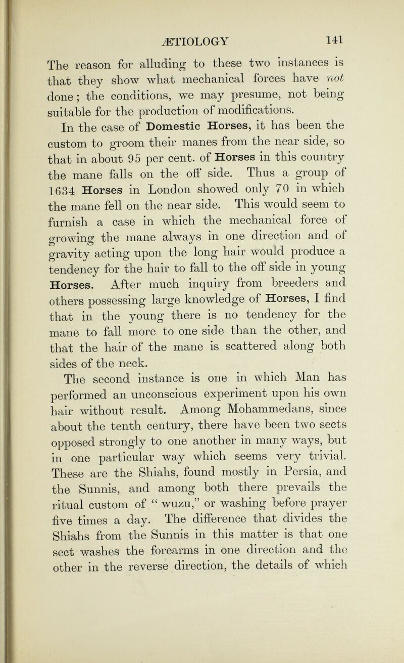 JEÏIOLOGY 141 The reason for alluding to these two instances is that they show what mechanical forces have not done ; the conditions, we may presume, not being suitable for the production of modifications. In the case of Domestic Horses, it has been the custom to groom their manes from the near side, so that in about 95 per cent, of Horses in this country the mane falls on the off side. Thus a group of 1634 Horses in London showed only 70 in which the mane fell on the near side. This would seem to furnish a case in which the mechanical force of growing the mane always in one direction and of gravity acting upon the long hair would produce a tendency for the hair to fall to the off side in young Horses. After much inquiry from breeders and others possessing large knowledge of Horses, I find that in the young there is no tendency for the mane to fall more to one side than the other, and that the hair of the mane is scattered along both sides of the neck. The second instance is one in which Man has performed an unconscious experiment upon his own hair without result. Among Mohammedans, since about the tenth century, there have been two sects opposed strongly to one another in many ways, but in one particular way which seems very trivial. These are the Shiahs, found mostly in Persia, and the Sunnis, and among both there prevails the ritual custom of  wuzu, or washing before prayer five times a day. The difference that divides the Shiahs from the Sunnis in this matter is that one sect washes the forearms in one direction and the other in the reverse direction, the details of which
