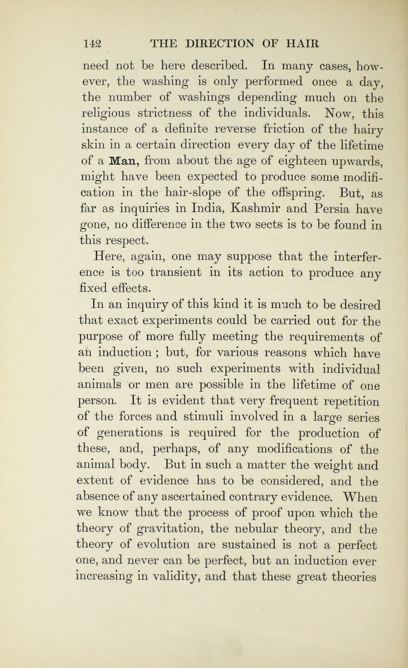 142 THE DIRECTION OF HAIR need not be here described. In many cases, how¬ ever, the washing is only performed once a day, the number of washings depending much on the religious strictness of the individuals. Now, this instance of a definite reverse friction of the hairy skin in a certain direction every day of the lifetime of a Man, from about the age of eighteen upwards, might have been expected to produce some modifi¬ cation in the hair-slope of the ofispring. But, as far as inquiries in India, Kashmir and Persia Ьал^е gone, no difierence in the two sects is to be found in this respect. Here, again, one may suppose that the interfer¬ ence is too transient in its action to produce any fixed efiects. In an inquiry of this kind it is much to be desired that exact experiments could be carried out for the purpose of more fully meeting the requirements of an induction ; but, for various reasons which have been given, no such experiments with individual animals or men are possible in the lifetime of one person. It is evident that very frequent repetition of the forces and stimuli involved in a large series of generations is required for the production of these, and, perhaps, of any modifications of the animal body. But in such a matter the weight and extent of evidence has to be considered, and the absence of any ascertained contrary evidence. When we know that the process of proof upon which the theory of gravitation, the nebular theory, and the theory of evolution are sustained is not a perfect one, and never can be perfect, but an induction ever increasing in validity, and that these great theories