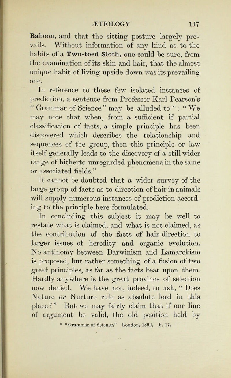 AETIOLOGY 147 Baboon, and that the sitting posture largely pre¬ vails. Without information of any kind as to the habits of a Two-toed Sloth, one could be sure, from the examination of its skin and hair, that the almost unique habit of living upside down was its prevailing one. In reference to these few isolated instances of prediction, a sentence from Professor Karl Pearson's Grammar of Science may be alluded to : We may note that when, from a sufficient if partial classification of facts, a simple principle has been discovered which describes the relationship and sequences of the group, then this principle or law itself generally leads to the discovery of a still w^ider range of hitherto unregarded phenomena in the same or associated fields. It cannot be doubted that a wider survey of the large group of facts as to direction of hair in animals will supply numerous instances of prediction accord¬ ing to the principle here formulated. In concluding this subject it may be well to restate what is claimed, and what is not claimed, as the contribution of the facts of h air-direction to larger issues of heredity and organic evolution. No antinomy between Darwinism and Lamarckism is proposed, but rather something of a fusion of two great principles, as far as the facts bear upon them. Hardly anywhere is the great province of selection now denied. We have not, indeed, to ask, Does Nature or Nurture rule as absolute lord in this place ? But we may fairly claim that if our line of argument be valid, the old position held by * Grammar of Science. London, 1892. P. 17.