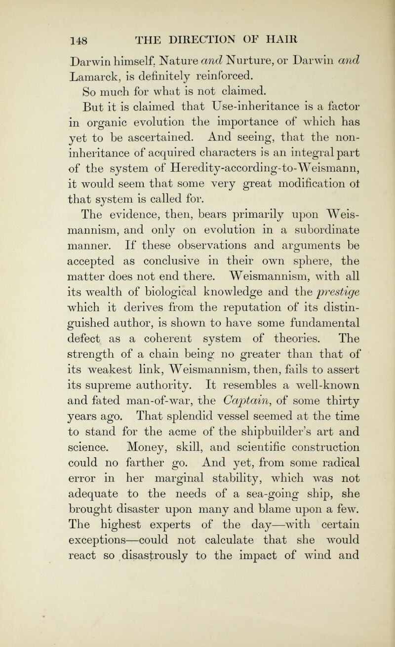 148 THE DIRECTION OF HAIR Darwin himself, Nature and Nurture, or Darwin and Lamarck, is definitely reinforced. So much for what is not claimed. But it is claimed that Use-inheritance is a factor in organic evolution the importance of Avhich has yet to be ascertained. And seeing, that the non- inheritance of acquired characters is an integral part of the system of Heredity-according-to-Weismann, it would seem that some very great modification ot that system is called for. The evidence, then, bears primarily upon Weis- mannism, and only on evolution in a subordinate manner. If these observations and arguments be accepted as conclusive in their own sphere, the matter does not end there. Weismannism, with all its wealth of biological knowledge and the prestige which it derives from the reputation of its distin¬ guished author, is shown to have some fundamental defect as a coherent system of theories. The strength of a chain being no greater than that of its weakest link, Weismannism, then, fails to assert its supreme authority. It resembles a well-known and fated man-of-war, the Captain, of some thirty years ago. That splendid vessel seemed at the time to stand for the acme of the shipbuilder's art and science. Money, skill, and scientific construction could no farther go. And yet, from some radical error in her marginal stability, which was not adequate to the needs of a sea-going ship, she brought disaster upon many and blame upon a few. The highest experts of the day—with certain exceptions—could not calculate that she would react so disastrously to the impact of wind and