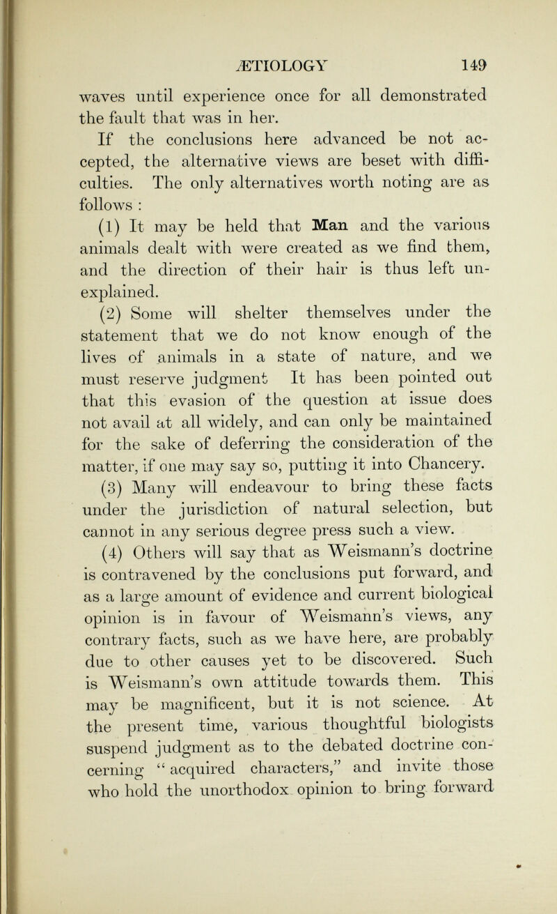 JíTIOLOGY 149 waves until experience once for all demonstrated the fault that was in her. If the conclusions here advanced be not ac¬ cepted, the alternative views are beset with dijBS.- culties. The only alternatives worth noting are as follows : (1) It may be held that Man and the varions animals dealt with were created as we find them, and the direction of their hair is thus left un¬ explained. (2) Some will shelter themselves under the statement that we do not know enough of the livres of animals in a state of nature, and we must reserve judgment It has been pointed out that this evasion of the question at issue does not avail at all widely, and can only be maintained for the sake of deferring the consideration of the matter, if one may say so, putting it into Chancery. (3) Many will endeavour to bring these facts under the jurisdiction of natural selection, but cannot in any serious degree press such a view. (4) Others will say that as Weismann's doctrine is contravened by the conclusions put forward, and as a large amount of evidence and current biological opinion is in favour of Weismann's views, any contrary facts, such as we Ьал^е here, are probably due to other causes yet to be discovered. Such is Weismann's own attitude towards them. This may be magnificent, but it is not science. At the present time, various thoughtful biologists suspend judgment as to the debated doctrine con¬ cerning acquired characters, and invite those who hold the unorthodox opinion to bring forward