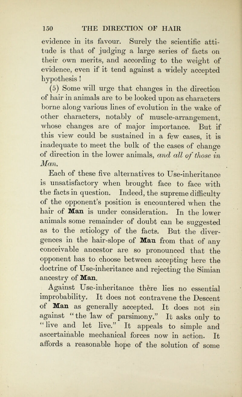 150 THE DIRECTION OF HAIR evidence in its favour. Surely the scientific atti¬ tude is that of judging a large series of facts on their own merits, and according to the weight of evidence, even if it tend against a widely accepted hypothesis ! (5) Some will urge that changes in the direction of hair in animals are to be looked upon as characters borne alonor various lines of evolution in the wake of О other characters, notably of muscle-arrangement, whose changes are of major importance. But if this view could be sustained in a few cases, it is inadequate to meet the bulk of the cases of change of direction in the lower animals, and all of those in Man. Each of these five alternatives to Use-inheritance is unsatisfactory when brought face to face with the facts in question. Indeed, the supreme difficulty of the opponent's position is encountered when the hair of Man is under consideration. In the lower animals some remainder of doubt can be suggested as to the aetiology of the facts. But the diver¬ gences in the hair-slope of Man from that of any conceivable ancestor are so pronounced that the opponent has to choose between accepting here the doctrine of Use-inheritance and rejecting the Simian ancestry of Man. Against Use-inheritance there lies no essential improbability. It does not contravene the Descent of Man as generally accepted. It does not sin against the '1алу of parsimony. It asks only to live and let live. It appeals to simple and ascertainable mechanical forces now in action. It affords a reasonable hope of the solution of some