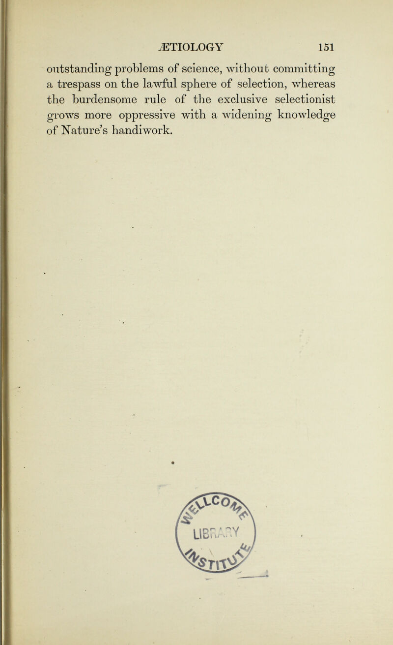 ETIOLOGY 151 outstanding problems of science, without committing a trespass on the lawful sphere of selection, whereas the burdensome rule of the exclusive selectionist grows more oppressive with a widening knowledge of Nature's handiwork.