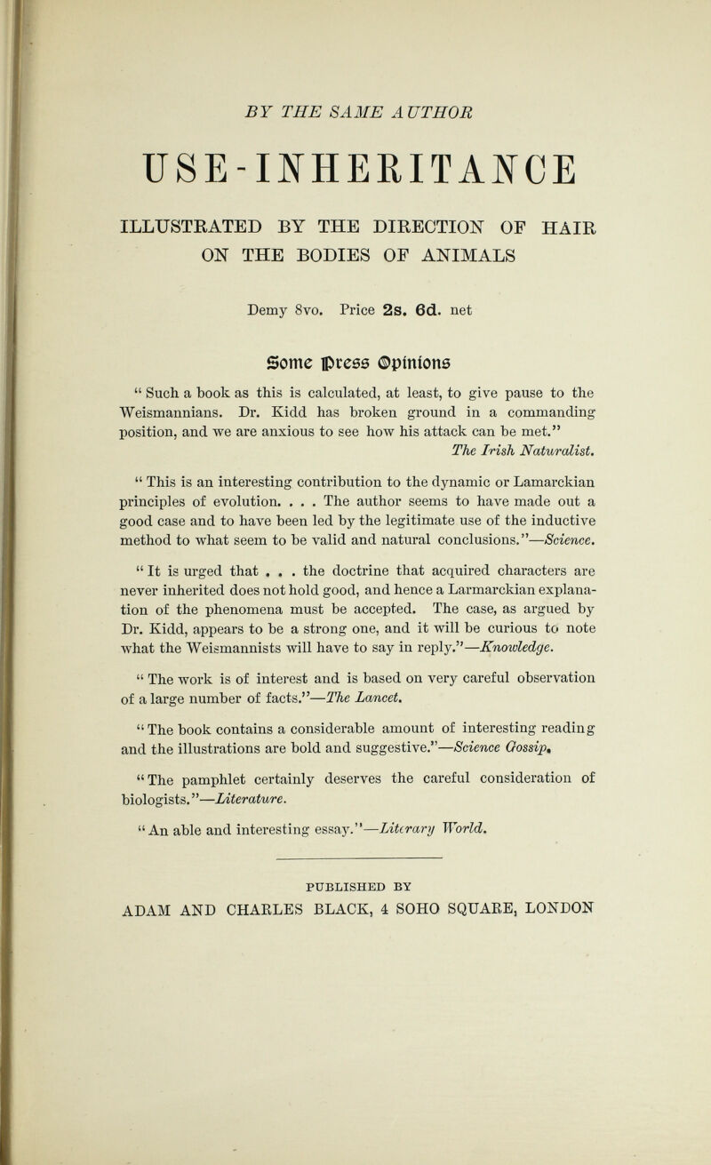 BY THE SAME AUTHOR USE-INHERITANCE ILLUSTRATED BY THE DIRECTION OF HAIR ON THE BODIES OE ANIMALS Demy 8vo. Price 2s. 6d. net Some ipress ©pinions  Such a book as this is calculated, at least, to give pause to the Weismannians. Dr. Kidd has broken ground in a commanding position, and we are anxious to see how his attack can be met. The Irish Naturalist.  This is an interesting contribution to the dynamic or Lamarckian principles of evolution. . . . The author seems to have made out a good case and to have been led by the legitimate use of the inductive method to what seem to be valid and natural conclusions.—Science, It is urged that . , . the doctrine that acquired characters are never inherited does not hold good, and hence a Larmarckian explana¬ tion of the phenomena must be accepted. The case, as argued by Dr. Kidd, appears to be a strong one, and it will be curious to note what the Weismannists will have to say in reply.—Knowledge.  The work is of interest and is based on very careful observation of a large number of facts.—The Lancet. The book contains a considerable amount of interesting reading and the illustrations are bold and suggestive.—Science Gossip, The pamphlet certainly deserves the careful consideration of biologists. ' '—Literature. An able and interesting essay.—Literary World. PUBLISHED BY ADAM AND CHARLES BLACK, 4 SOHO SQUARE. LONDON
