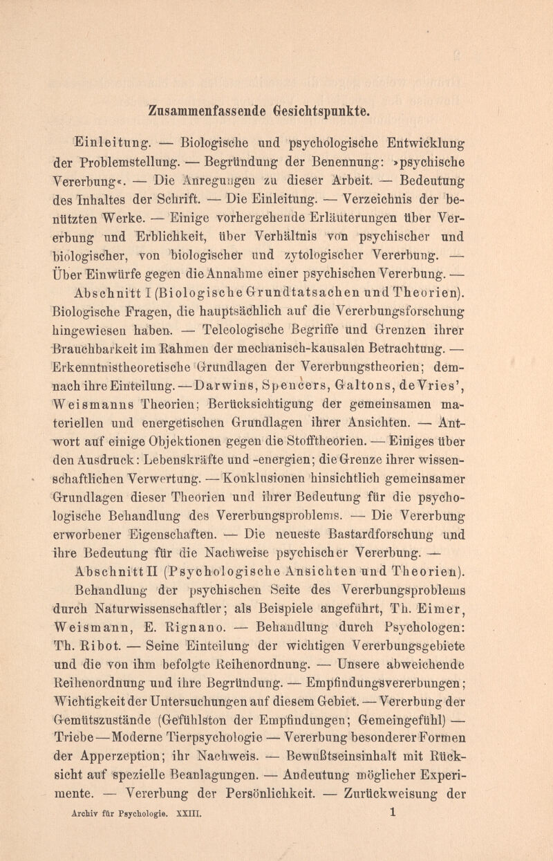 Zusammenfassende Gesichtspnnkte. Einleitung. — Biologische und psychologische Entwicklung der Problemstellung. — Begründung der Benennung: >psychische Vererbung«. — Die Änreguagen zu dieser Arbeit. — Bedeutung des Inhaltes der Schrift. — Die Einleitung. — Verzeichnis der be¬ nutzten Werke. — Einige vorhergehende Erläuterungen Uber Ver¬ erbung und Erblichkeit, Uber Verhältnis von psychischer und biologischer, von biologischer und zytologischer Vererbung. — Über Einwürfe gegen die Annahme einer psychischen Vererbung. — Abschnitt I (Biologische Grrundtatsachen und Theorien). Biologische Fragen, die hauptsächlich auf die Vererbungsforschung hingewiesen haben. — Teleologische Begriffe und G-renzen ihrer Brauchbarkeit im Eahmen der mechanisch-kausalen Betrachtung. — Erkenntnistheoretische Grundlagen der Vererbungstheorien; dem¬ nach ihre Einteilung.— Darwins, Spencers, Galtons, de Vries', Weismanns Theorien; Berücksichtigung der gemeinsamen ma¬ teriellen und energetischen Grundlagen ihrer Ansichten. — Ant¬ wort auf einige Objektionen gegen die Stofftheorien. — Einiges Uber den Ausdruck: Lebenskräfte und -energien; die Grenze ihrer wissen¬ schaftlichen Verwertung. — Konklusionen hinsichtlich gemeinsamer Grundlagen dieser Theorien und ihrer Bedeutung für die psycho¬ logische Behandlung des Vererbungsproblems. — Die Vererbung erworbener Eigenschaften. — Die neueste Bastardforschung und ihre Bedeutung für die Nachweise psychischer Vererbung. — Abschnitt II (Psychologische Ansichten und Theorien). Behandlung der psychischen Seite des Vererbungsproblems durch Naturwissenschaftler; als Beispiele angeführt, Th. Eimer, Weismann, E. Rignano. — Behandlung durch Psychologen: Th. Ri bot. — Seine Einteilung der wichtigen Vererbungsgebiete und die von ihm befolgte Reihenordnung. — Unsere abweichende Reihenordnung und ihre Begründung. — Empfindungsvererbungen ; Wichtigkeit der Untersuchungen auf diesem Gebiet. —Vererbung der Gemütszustände (Gefühlston der Empfindungen; GemeingefUhl) — Triebe—Moderne Tierpsychologie — Vererbung besonderer Formen der Apperzeption; ihr Nachweis. — Bewußtseinsinhalt mit Rück¬ sicht auf spezielle Beanlagungen. — Andeutung möglicher Experi¬ mente. — Vererbung der Persönlichkeit. — Zurückweisung der Aicliiv für Psychologie. XXUI. 1