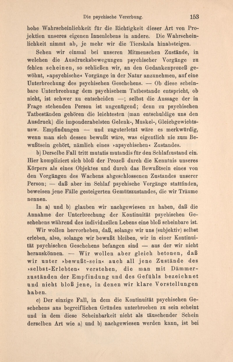 Die psychische Vererbung. 153 hohe Wahrscheinlichkeit ftir die Richtigkeit dieser Art von Pro¬ jektion unseres eigenen Innenlebens in andere. Die Wahrschein¬ lichkeit nimmt ab, je mehr wir die Tierskala hinabsteigen. Sehen wir einmal bei unseren Mitmenschen Zustände, in welchen die Ausdrucksbewegungen psychischer Vorgänge zu fehlen scheinen, so schließen wir, an den Gedankenprozeß ge¬ wöhnt, >apsychische< Vorgänge in der Natur anzunehmen, auf eine Unterbrechung des psychischen Geschehens. —• Ob diese schein¬ bare Unterbrechung dem psychischem Tatbestande entspricht, ob nicht, ist schwer zu entscheiden —; selbst die Aussage der in Frage stehenden Person ist ungenügend; denn zu psychischen Tatbeständen gehören die leichtesten (man entschuldige uns den Ausdruck) die imponderabelsten Gelenk-, Muskel-, Gleichgewicbts- usw. Empfindungen — und zuguterletzt wäre es merkwürdig, wenn man sich dessen bewußt wäre, was eigentlich nie zum Be¬ wußtsein gehört, nämlich eines »apsychischen« Zustandes. b) Derselbe Fall tritt mutatis mutandis für den Schlafzustand ein. Hier kompliziert sich bloß der Prozeß durch die Kenntnis unseres Körpers als eines Objektes und durch das Bewußtsein eines von den Vorgängen des Wachens abgeschlossenen Zustandes unserer Person; — daß aber im Schlaf psychische Vorgänge stattfinden, beweisen jene Fälle gesteigerten Gemütszustandes, die wir Träume nennen. In a) und b) glauben wir nachgewiesen zu haben, daß die Annahme der Unterbrechung der Kontinuität psychischen Ge¬ schehens während des individuellen Lebens eine bloß scheinbare ist. Wir wollen hervorheben, daß, solange wir uns (subjektiv) selbst erleben, also, solange wir bewußt bleiben, wir in einer Kontinui¬ tät psychischen Geschehens befangen sind — aus der wir nicht herauskönnen. — Wir wollen aber gleich betonen, daß wir unter »bewußt-sein« auch all jene Zustände des »selbst-Erlebten« verstehen, die man mit Dämmer¬ zuständen der Empfindung und des Gefühls bezeichnet und nicht bloß jene, in denen wir klare Vorstellungen haben. c) Der einzige Fall, in dem die Kontinuität psychischen Ge¬ schehens aus begreiflichen Gründen unterbrochen zu sein scheint und in dem diese Scheinbarkeit nicht als täuschender Schein derselben Art wie a) und b) nachgewiesen werden kann, ist bei