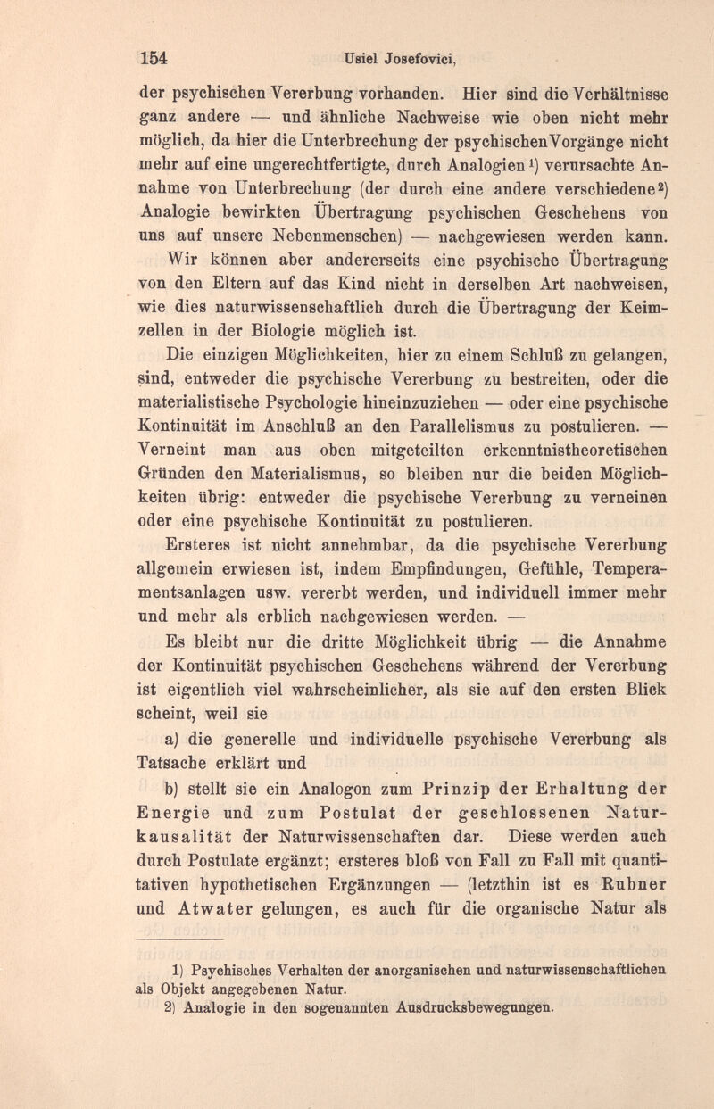 ш üeiel Josefovici, der psychischen Vererbung vorhanden. Hier sind die Verhältnisse ganz andere — und ähnliche Nachweise wie oben nicht mehr möglich, da hier die Unterbrechung der psychischen Vorgänge nicht mehr auf eine ungerechtfertigte, durch Analogien i) verursachte An¬ nahme von Unterbrechung (der durch eine andere verschiedene 2) Analogie bewirkten Übertragung psychischen Geschehens von uns auf unsere Nebenmenschen) — nachgewiesen werden kann. Wir können aber andererseits eine psychische Übertragung von den Eltern auf das Kind nicht in derselben Art nachweisen, wie dies naturwissenschaftlich durch die Übertragung der Keim¬ zellen in der Biologie möglich ist. Die einzigen Möglichkeiten, hier zu einem Schluß zu gelangen, sind, entweder die psychische Vererbung zu bestreiten, oder die materialistische Psychologie hineinzuziehen — oder eine psychische Kontinuität im Ad Schluß an den Parallelismus zu postulieren. — Verneint man aus oben mitgeteilten erkenntnistheoretischen Gründen den Materialismus, so bleiben nur die beiden Möglich¬ keiten übrig: entweder die psychische Vererbung zu verneinen oder eine psychische Kontinuität zu postulieren. Ersteres ist nicht annehmbar, da die psychische Vererbung allgemein erwiesen ist, indem Empfindungen, Gefühle, Tempera¬ mentsanlagen usw. vererbt werden, und individuell immer mehr und mehr als erblich nachgewiesen werden. — Es bleibt nur die dritte Möglichkeit übrig — die Annahme der Kontinuität psychischen Geschehens während der Vererbung ist eigentlich viel wahrscheinlicher, als sie auf den ersten Blick scheint, weil sie a) die generelle und individuelle psychische Vererbung als Tatsache erklärt und b) stellt sie ein Analogon zum Prinzip der Erhaltung der Energie und zum Postulat der geschlossenen Natur¬ kausalität der Naturwissenschaften dar. Diese werden auch durch Postulate ergänzt; ersteres bloß von Fall zu Fall mit quanti¬ tativen hypothetischen Ergänzungen — (letzthin ist es Kubner und Atwater gelungen, es auch für die organische Natur als 1) Psychisches Verhalten der anorganischen und naturwissenschaftlichen als Objekt angegebenen Natur. 2) Analogie in den sogenannten Ausdrucksbewegungen.