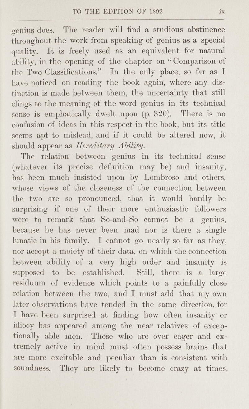 то THE EDITION OF 1892 ix o-enius does. The reader will find a studious abstinence throughout the work from speaking of genius as a special quality. It is freely used as an equivalent for natural ability, in the opening of the chapter on  Comparison of the Two Classifications. In the only place, so far as I have noticed on reading the book again, where any dis¬ tinction is made between them, the uncertainty that still clings to the meaning of the word genius in its technical sense is emphatically dwelt upon (p. 320). There is no confusion of ideas in this respect in the book, but its title seems apt to mislead, and if it could be altered now, it should appear as Hereditary Ability. The relation between genius in its technical sense (whatever its precise definition may be) and insanity, has been much insisted upon by Lombroso and others, whose views of the closeness of the connection between the two are so pronounced, that it would hardly be surprising if one of their more enthusiastic followers were to remark that So-and-So cannot be a genius, because he has never been mad nor is there a single lunatic in his family. I cannot go nearly so far as they, nor accept a moiety of their data, on Avhich the connection between ability of a very high order and insanity is supposed to be established. Still, there is a large residuum of evidence which points to a painfully close relation between the two, and I must add that my own later observations have tended in the same direction, for I have been surprised at finding how often insanity or idiocy has appeared among the near relatives of excep¬ tionally able men. Those who are over eager and ex¬ tremely active in mind must often possess brains that are more excitable and peculiar than is consistent with soundness. They are likely to become crazy at times,