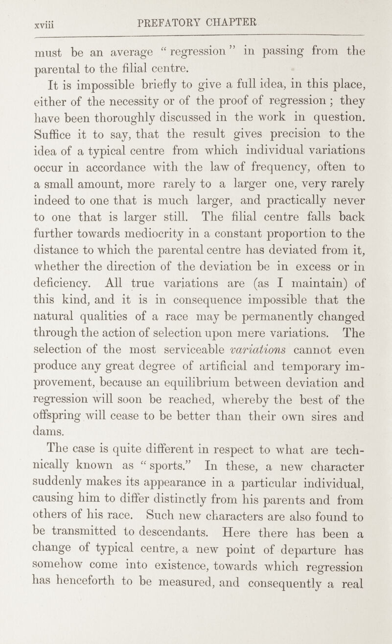 xviii PREFATORY CHAPTER must be an average  regression  in passing from the parental to the filial centre. It is impossible briefly to give a full idea, in this place, either of the necessity or of the proof of regression ; they have been thoroughly discussed in the work in question. Suffice it to say, that the result gives precision to the idea of a typical centre from which individual variations occur in accordance with the law of frequency, often to a small amount, more rarely to a larger one, very rarely indeed to one that is much larger, and practically never to one that is larger still. The filial centre falls back further towards mediocrity in a constant proportion to the distance to which the parental centre has deviated from it, whether the direction of the deviation be in excess or in deficiency. All true variations are (as I maintain) of this kind, and it is in consequence impossible that the natural qualities of a race may be permanently changed through the action of selection upon mere variations. The selection of the most serviceable variations cannot even produce any great degree of artificial and temporary im¬ provement, because an equilibrium between deviation and regression will soon be reached, whereby the best of the offspring will cease to be better than their own sires and dams. The case is quite different in respect to what are tech¬ nically known as  sports. In these, a new character suddenly makes its appearance in a particular individual, causing him to differ distinctly from his parents and from others of his race. Such new characters are also found to be transmitted to descendants. Here there has been a change of typical centre, a new point of departure has somehow come into existence, towards which regression has henceforth to be measured, and consequently a real