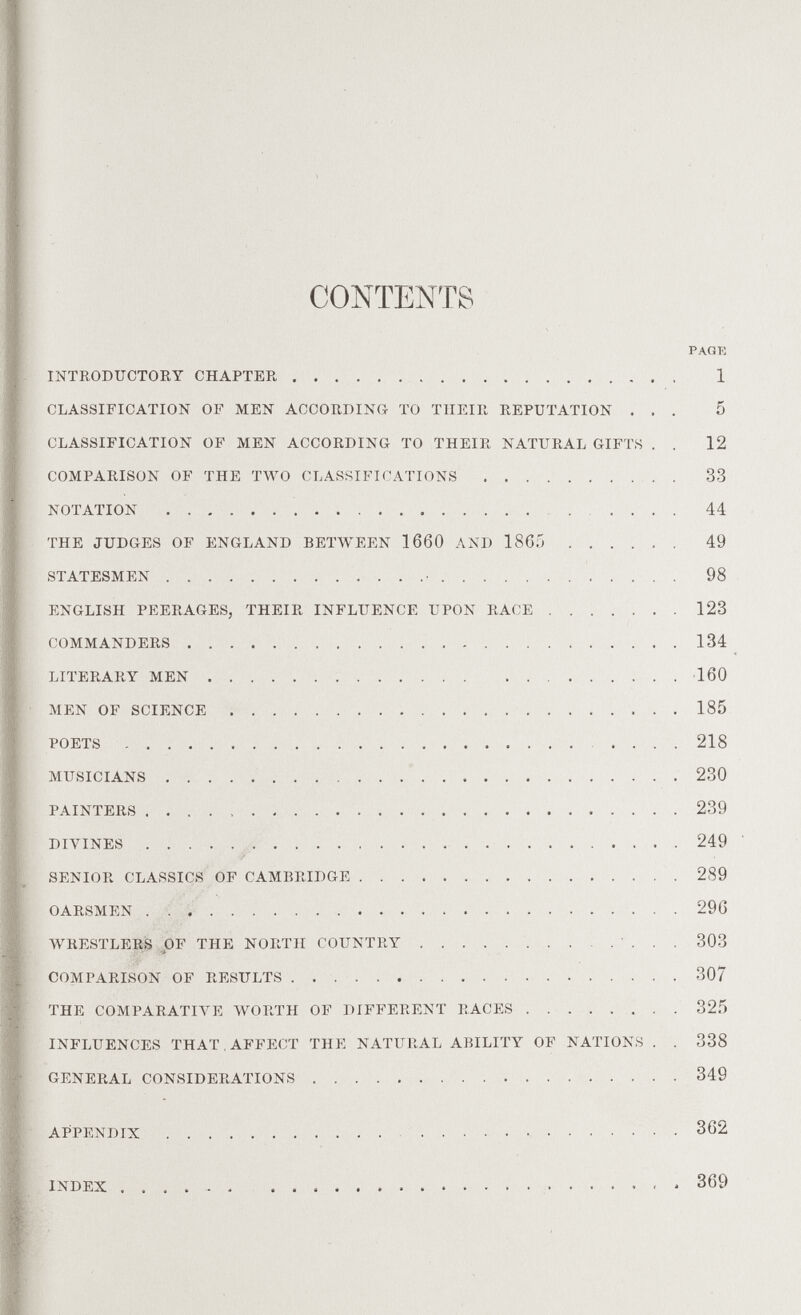 CONTENTS PAGK INTEODUCTOEY CHAPTER  1 CLASSIFICATION OF MEN ACCORDING TO THEIR REPUTATION ... 5 CLASSIFICATION OF MEN ACCORDING TO THEIR NATURAL GIFTS . . 12 COMPARISON OF THE TWO CLASSIFICATIONS  33 NOTATION  44 THE JUDGES OF ENGLAND BETWEEN 1660 AND 1865  49 STATESMEN • 98 ENGLISH PEERAGES, THEIR INFLUENCE UPON RACE ....... 123 COMMANDERS 134 LITERARY MEN  160 MEN OF SCIENCE  185 POETS .... 218 MUSICIANS  230 PAINTERS  239 Dn4NES 249 SENIOR CLASSICS OF CAMBRIDGE  289 OARSMEN  29G WRESTLEE,S OF THE NORTH COUNTRY  303 COMPARISON OF RESULTS  307 THE COMPARATIVE WORTH OF DIFFERENT RACES 32.5 INFLUENCES THAT, AFFECT THE NATURAL ABILITY OF NATIONS . . 338 GENERAL CONSIDERATIONS 349 I APPENDIX   ......... 362 INDEX 369