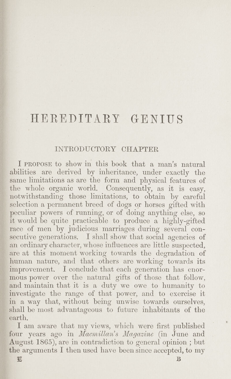 HEEEDITARY GENIUS INTRODUCTORY CHAPTER I PKOPOSE to show in this book that a man s natural abilities are derived by inheritance, under exactly the same limitations as are the form and physical features of the whole organic world. Consequently, as it is easy, notwithstanding those limitations, to obtain by careful selection a permanent breed of dogs or horses gifted with peculiar powers of running, or of doing anything else, so it would be quite practicable to produce a highly-gifted race of men by judicious marriages during several con¬ secutive generations. I shall show that social agencies of an ordinary character, whose influences are little suspected, are at this moment workiug towards the degradation of human nature, and that others are working towards its improvement. I conclude that each generation has enor¬ mous power over the natural gifts of those that follow, and maintain that it is a duty we owe to humanity to investigate the range of that power, and to exercise it in a way that, without being unwise towards ourselves, shall be most advantageous to future inhabitants of the earth. I am a\vare that my views, which were first published four years ago in Macmillan s Magazine (in June and August 1865), are in contradiction to general opinion ; but the arguments I then used have been since accepted, to my 3E 3