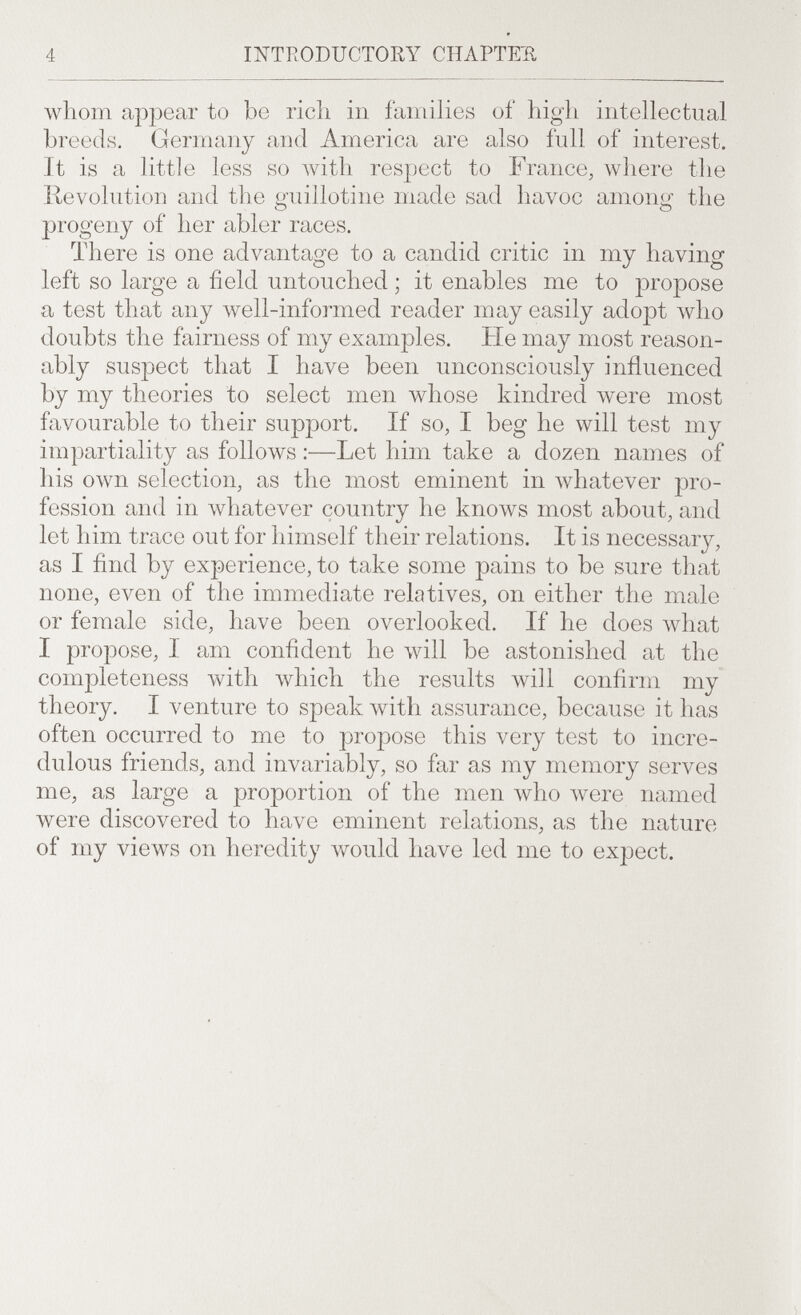 4 mtroductoßy chaptejr, whom appear to be rich in families of high intellectual breeds. Germany and America are also full of interest. It is a little less so Avith respect to France, where the Revolution and the guillotine made sad havoc among the progeny of her abler races. There is one advantage to a candid critic in my having left so large a field untouched ; it enables me to propose a test that any well-informed reader may easily adopt aviio doubts the fairness of my examples. He may most reason¬ ably suspect that I have been unconsciously influenced by my theories to select men whose kindred were most favourable to their support. If so, I beg he will test my impartiality as follows :—Let him take a dozen names of Ids own selection, as the most eminent in лvhatever pro¬ fession and in whatever country he knows most about, and let him trace out for himself their relations. It is necessary, as I find by experience, to take some pains to be sure that none, even of the immediate relatives, on either the male or female side, have been overlooked. If he does what I propose, I am confident he will be astonished at the completeness with which the results will confirm my theory. I venture to speak with assurance, because it has often occurred to me to propose this very test to incre¬ dulous friends, and invariably, so far as my memory serves me, as large a proportion of the men who were named were discovered to have eminent relations, as the nature of my views on heredity Avould have led me to expect.