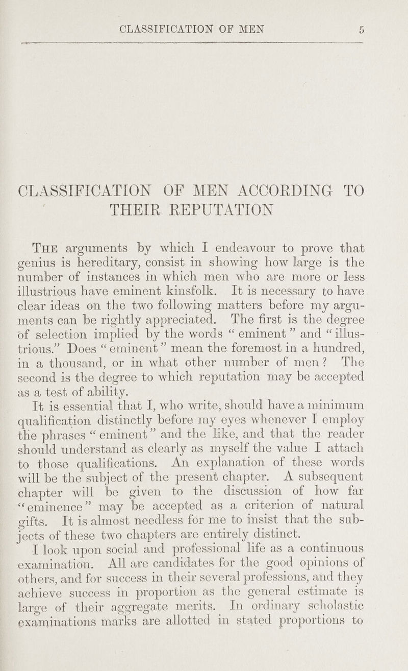 CLASSIFICATION OF MEN CLASSIFICATION OF MEN ACCORDING TO THEIR REPUTATION The arguments by which I endeavour to prove that genius is hereditary, consist in showing how large is the number of instances in which men who are more or less illustrious have eminent kinsfolk. It is necessary to have clear ideas on the two following matters before my argu¬ ments can be rightly appreciated. The first is the degree of selection implied by the words eminent and illus¬ trious. Does eminent mean the foremost in a hundred, in a thousand, or in what other number of men ? The second is the degree to which reputation may be accepted as a test of ability. It is essential that I, who write, should have a minimum qualification distinctly before my eyes whenever I employ the phrases eminent and the like, and that the reader should understand as clearly as myself the value I attach to those qualifications. An explanation of these words will be the subject of the present chapter. A subsequent chapter луШ be given to the discussion of how far ■^'eminence may be accepted as a criterion of natural gifts. It is almost needless for me to insist that the sub¬ jects of these two chapters are entirely distinct. I look upon social and professional life as a continuous examination. All are candidates for the good opinions of others, and for success in their several professions, and they achieve success in proportion as the general estimate is ' large of their aggregate merits. In ordinary scholastic examinations marks are allotted in stated proportions to