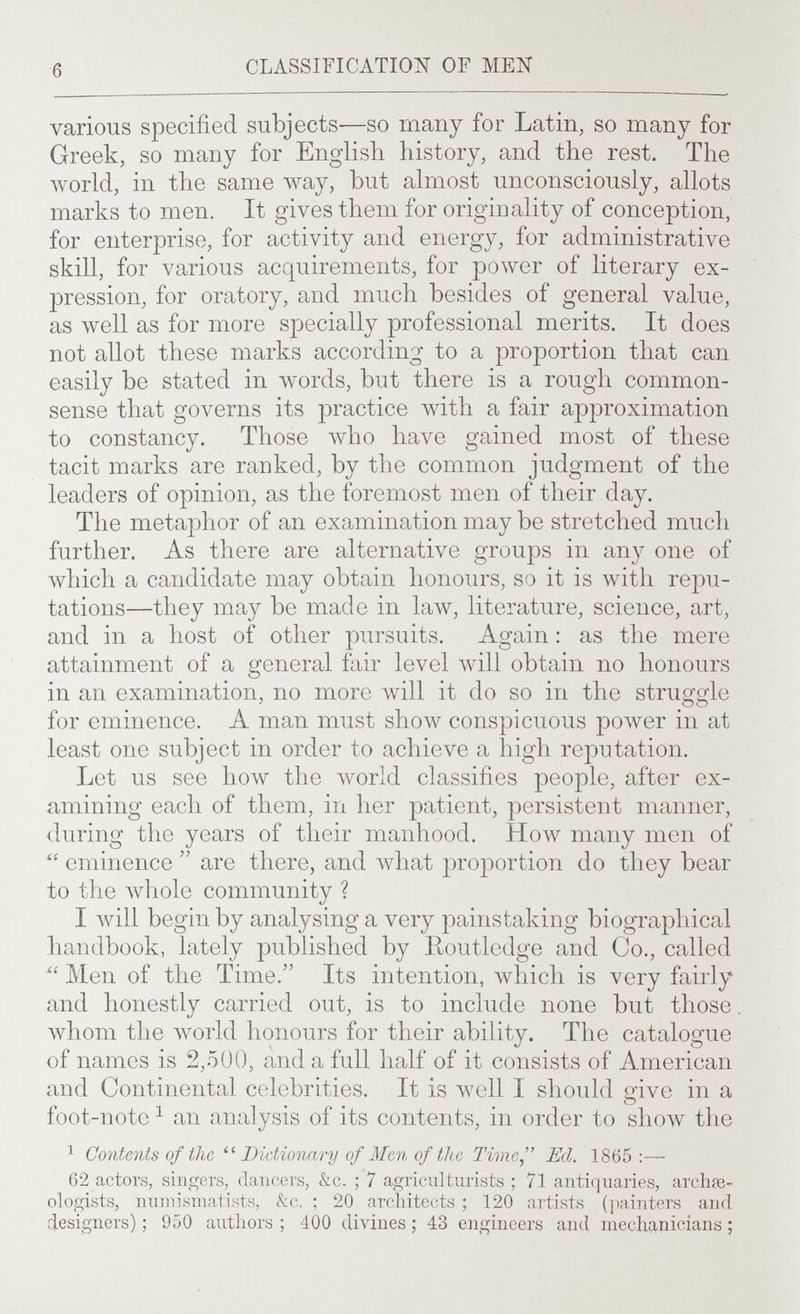 б CLASSIFICATION OF MEN various specified subjects—so many for Latin, so many for Greek, so many for English history, and the rest. The world, in the same way, but almost unconsciously, allots marks to men. It gives them for originality of conception, for enterprise, for activity and energy, for administrative skill, for various acquirements, for power of literary ex¬ pression, for oratory, and much besides of general value, as луе11 as for more specially professional merits. It does not allot these marks according to a pro]3ortion that can easily be stated in words, but there is a rough common- sense that governs its practice with a fair approximation to constancy. Those who have gained most of these tacit marks are ranked, by the common judgment of the leaders of opinion, as the foremost men of their day. The metaphor of an examination may be stretched much further. As there are alternative groups in any one of ivhich a candidate may obtain honours, so it is with repu¬ tations—they may be made in law, literature, science, art, and in a host of other pursuits. Again : as the mere attainment of a general fair level will obtain no honours in an examination, no more will it do so in the struiïiîle for eminence. A man must show conspicuous ролуег in at least one subject in order to achieve a high reputation. Let us see how the world classifies people, after ex¬ amining each of them, in her patient, persistent manner, during the years of their manhood. How many men of eminence  are there, and \vhat proportion do they bear to the Avhole community ? I begin by analysing a very painstaking biographical handbook, lately published by Routledge and Co., called Men of the Time. Its intention, \vhich is very fairly and honestly carried out, is to include none but those \vhom the world honours for their ability. The catalogue of names is 2,500, and a full half of it consists of American and Continental celebrities. It is well I should give in a foot-note ^ an analysis of its contents, in order to show the 1 Contents of the Dictionary of Men of the Time, Ed. 1865:— 62 actors, singers, dancers, &c. ; 7 agriculturists ; 71 antiquaries, archœ- ologists, numismatists, kc. ; 20 architects ; 120 artists (painters and designers) ; 950 authors ; 400 divines ; 43 engineers and mechanicians ;