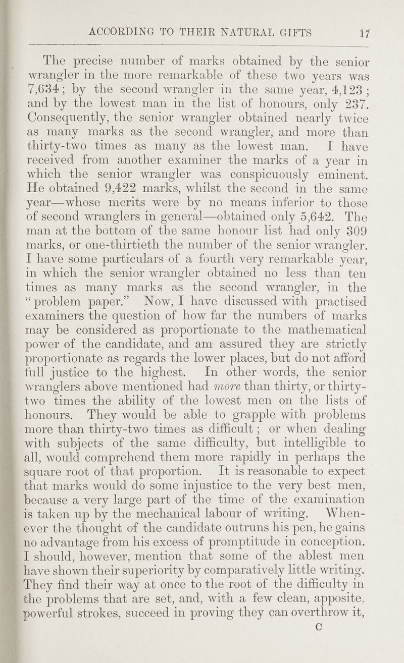 ACCORDING TO THEIR NATURAL GIFTS 17 The precise number of marks obtained by the senior wrangler in the more remarkable of these two years was 7,634; by the second wrangler in the same year, 4Д23 ; and by the lowest man in the list of honours, only 237. Consequently, the senior wrangler obtained nearly t\vice as many marks as the second wrangler, and more than thirty-two times as many as the loлvest man. I ha\^e received from another examiner the marks of a year in which the senior лvrangler was conspicuously eminent. He obtained 9,422 marks, лvhilst the second in the same year—whose merits were by no means inferior to those of second wranglers in general—obtained only 5,642. The man at the bottom of the same honour list had only 309 marks, or one-thirtieth the number of the senior wrançfler. » ^ I have some particulars of a fourth very remarkable year, in which the senior Avrangler obtained no less than ten times as many marks as the second wrangler, in the problem paper. Now, I have discussed with practised examiners the question of how far the numbers of marks may be considered as proportionate to the mathematical power of the candidate, and am assured they are strictly proportionate as regards the lower places, but do not afford full justice to the highest. In other words, the senior wranglers above mentioned had more than thirty, or thirty- tAvo times the ability of the lowest men on the lists of honours. They would be able to grapple with problems more than thirty-two times as difficult ; or when dealing with subjects of the same difficulty, but intelligible to all, would comprehend them more rapidly in perhaps the square root of that proportion. It is reasonable to expect that marks would do some injustice to the very best men, because a very large part of the time of the examination is taken up by the mechanical labour of writing. When¬ ever the thought of the candidate outruns his pen, he gains no advantage from his excess of promptitude in conception. I should, however, mention that some of the ablest men have shown their superiority by comparatively little \vriting. They find their way at once to the root of the difficulty in the problems that are set, and, with a few clean, apposite, poAverful strokes, succeed in proving they can overthrow it, С