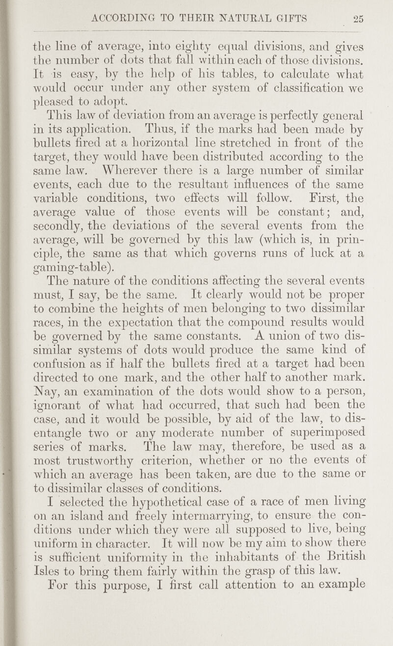 ACCORDING TO THEIR NATURAL GIFTS 25 the line of average, into eighty equal divisions, and gives the number of dots that fall \vithin each of those divisions. It is easy, by the help of his tables, to calculate what would occur under any other system of classification we pleased to adopt. This 1алу of deviation from an average is perfectly general in its application. Thus, if the marks had been made by bullets fired at a horizontal line stretched in front of the target, they would have been distributed according to the same law. Wherever there is a large number of similar events, each due to the resultant influences of the same variable conditions, tлvo effects will follow. First, the average value of those events will be constant; and, secondly, the deviations of the several events from the average, will be governed by this law (which is, in prin¬ ciple, the same as that which governs runs of luck at a gaming-table). The nature of the conditions affecting the several events must, I say, be the same. It clearly would not be proper to combine the heights of men belonging to two dissimilar races, in the expectation that the compound results would be governed by the same constants. A union of two dis¬ similar systems of dots would produce the same kind of confusion as if half the bullets fired at a target had been directed to one mark, and the other half to another mark. Nay, an examination of the dots would show to a person, ignorant of what had occurred, that such had been the case, and it would be possible, by aid of the law, to dis¬ entangle two or any moderate number of superimposed series of marks. The law may, therefore, be used as a most trustworthy criterion, whether or no the events oí which an average has been taken, are due to the same or to dissimilar classes of conditions. I selected the hypothetical case of a race of men living on an island and freely intermarrying, to ensure the con¬ ditions under which they were all supposed to live, being uniform in character. It will now be my aim to show there is sufficient uniformity in the inhabitants of the British Isles to bring them fairly within the grasp of this law. For this purpose, I first call attention to an example