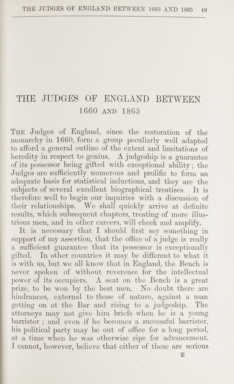 the judges of england between 1660 and 1865 49 THE JUDGES OF ENGLAND BETWEEN 1660 and 1865 The Judges of England, since the restoration of the monarchy in 1660, form a group peculiarly well adapted to afford a general outline of the extent and limitations of heredity in respect to genius. A judgeship is a guarantee of its possessor being gifted with exceptional ability ; the Judges are sufficiently numerous and prolific to form an adequate basis for statistical inductions, and they are the subjects of several excellent biographical treatises. It is therefore well to begin our inquiries with a discussion of their relationships. We shall quickly arrive at definite results, луЬ1с11 subsequent chapters, treating of more illus¬ trious men, and in other careers, will check and amplify. It is necessary that I should first say something in support of my assertion, that the office of a judge is really a sufficient guarantee that its possessor is exceptionally gifted. In other countries it may be different to \vhat it is with us, but we all know that in England, the Bench is never spoken of without reverence for the intellectual power of its occupiers. A seat on the Bench is a great prize, to be won by the best men. No doubt there are hindrances, external to those of nature, against a man getting on at the Bar and rising to a judgeship. The attorneys may not give him briefs when he is a young barrister ; and even if he becomes a successful barrister, his political party may be out of office for a long period, at a time when he was otherwise ripe for advancement. I cannot, however, believe that either of these are serious E