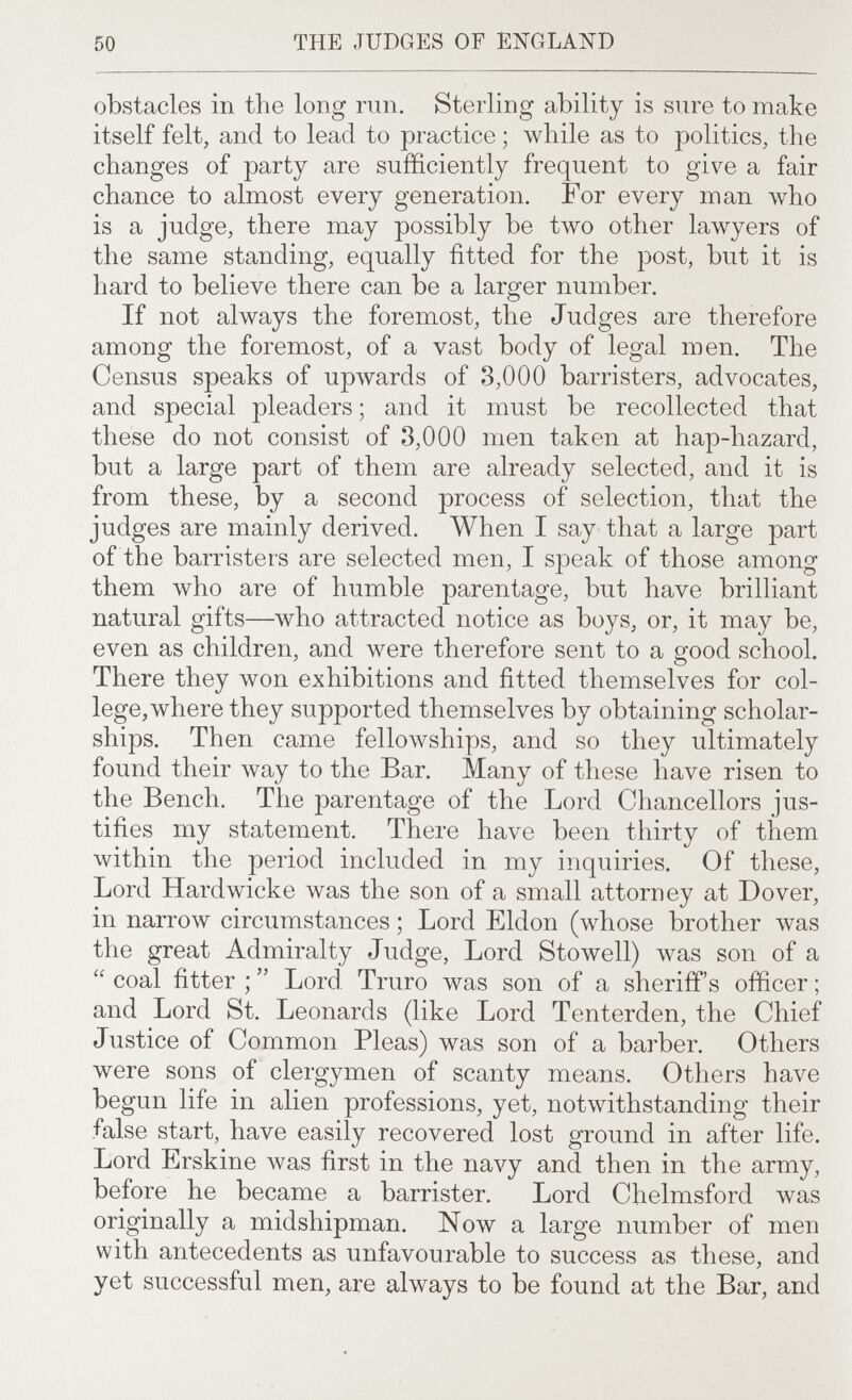 50 THE JUDGES OF ENGLAND obstacles in the long run. Sterling ability is sure to make itself felt, and to lead to practice ; while as to politics, the changes of party are sufficiently frequent to give a fair chance to almost every generation. For every man \vho is a judge, there may possibly be two other lawyers of the same standing, equally fitted for the post, but it is hard to believe there can be a larger number. If not always the foremost, the Judges are therefore among the foremost, of a vast body of legal men. The Census speaks of upwards of 3,000 barristers, advocates, and special pleaders ; and it must be recollected that these do not consist of 3,000 men taken at hap-hazard, but a large part of them are already selected, and it is from these, by a second process of selection, that the judges are mainly derived. When I say that a large part of the barristers are selected men, I speak of those among them луЬо are of humble parentage, but have brilliant natural gifts—who attracted notice as boys, or, it may be, even as children, and were therefore sent to a good school. There they won exhibitions and fitted themselves for col¬ lege, where they supported themselves by obtaining scholar¬ ships. Then came fellowships, and so they ultimately found their way to the Bar. Many of these have risen to the Bench. The parentage of the Lord Chancellors jus¬ tifies my statement. There have been thirty of them within the period included in my inquiries. Of these. Lord Hardwicke луаз the son of a small attorney at Dover, in narrow circumstances ; Lord Eldon (whose brother луаз the great Admiralty Judge, Lord Stowell) was son of a  coal fitter ;  Lord Truro was son of a sheriff's officer ; and Lord St. Leonards (like Lord Tenterden, the Chief Justice of Common Pleas) was son of a bai'ber. Others were sons of clergymen of scanty means. Others have begun life in alien professions, yet, notwithstanding their false start, have easily recovered lost ground in after life. Lord Erskine Avas first in the navy and then in the army, before he became a barrister. Lord Chelmsford was originally a midshipman. Now a large number of men with antecedents as unfavourable to success as these, and yet successful men, are always to be found at the Bar, and