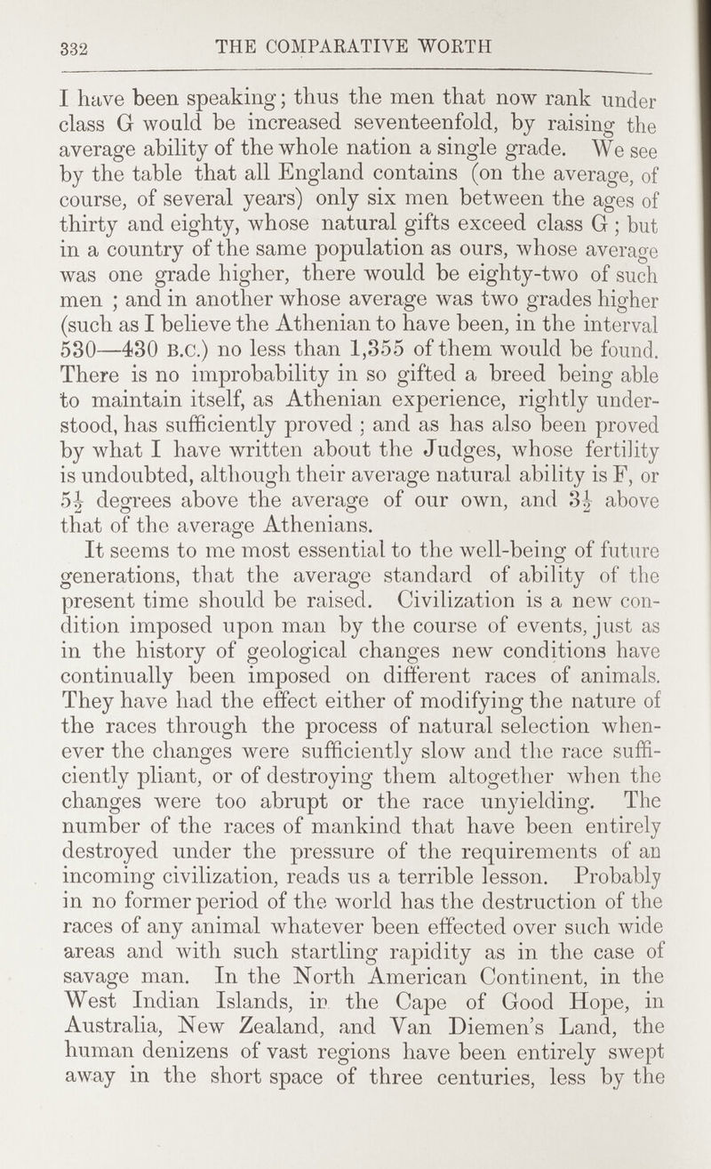 332 THE COMPARATIVE WORTH I have been speaking ; thus the men that now rank under class G wo aid be increased seventeenfold, by raising the average ability of the whole nation a single grade. We see by the table that all England contains (on the average, of course, of several years) only six men between the ages of thirty and eighty, whose natural gifts exceed class G ; but in a country of the same population as ours, whose average was one grade higher, there would be eighty-two of such men ; and in another whose average was two grades higher (such as I believe the Athenian to have been, in the interval 530—430 B.c.) no less than 1,355 of them would be found. There is no improbability in so gifted a breed being able to maintain itself, as Athenian experience, rightly under¬ stood, has sufficiently proved ; and as has also been proved by what I have written about the Judges, whose fertility is undoubted, although their average natural ability is F, or 5 J degrees above the average of our own, and 3^ above that of the average Athenians. It seems to me most essential to the well-being of future generations, that the average standard of ability of the present time should be raised. Civilization is a new con¬ dition imposed upon man by the course of events, just as in the history of geological changes new conditions have continually been imposed on different races of animals. They have had the effect either of modifying the nature of the races through the process of natural selection when¬ ever the changes were sufficiently slow and the race suffi¬ ciently pliant, or of destroying them altogether when the changes were too abrupt or the race unyielding. The number of the races of mankind that have been entirely destroyed under the pressure of the requirements of an incoming civilization, reads us a terrible lesson. Probably in no former period of the world has the destruction of the races of any animal whatever been effected over such wide areas and with such startling rapidity as in the case of savage man. In the North American Continent, in the West Indian Islands, ir the Cape of Good Hope, in Australia, New Zealand, and Van Diemen's Land, the human denizens of vast regions have been entirely swept away in the short space of three centuries, less by the