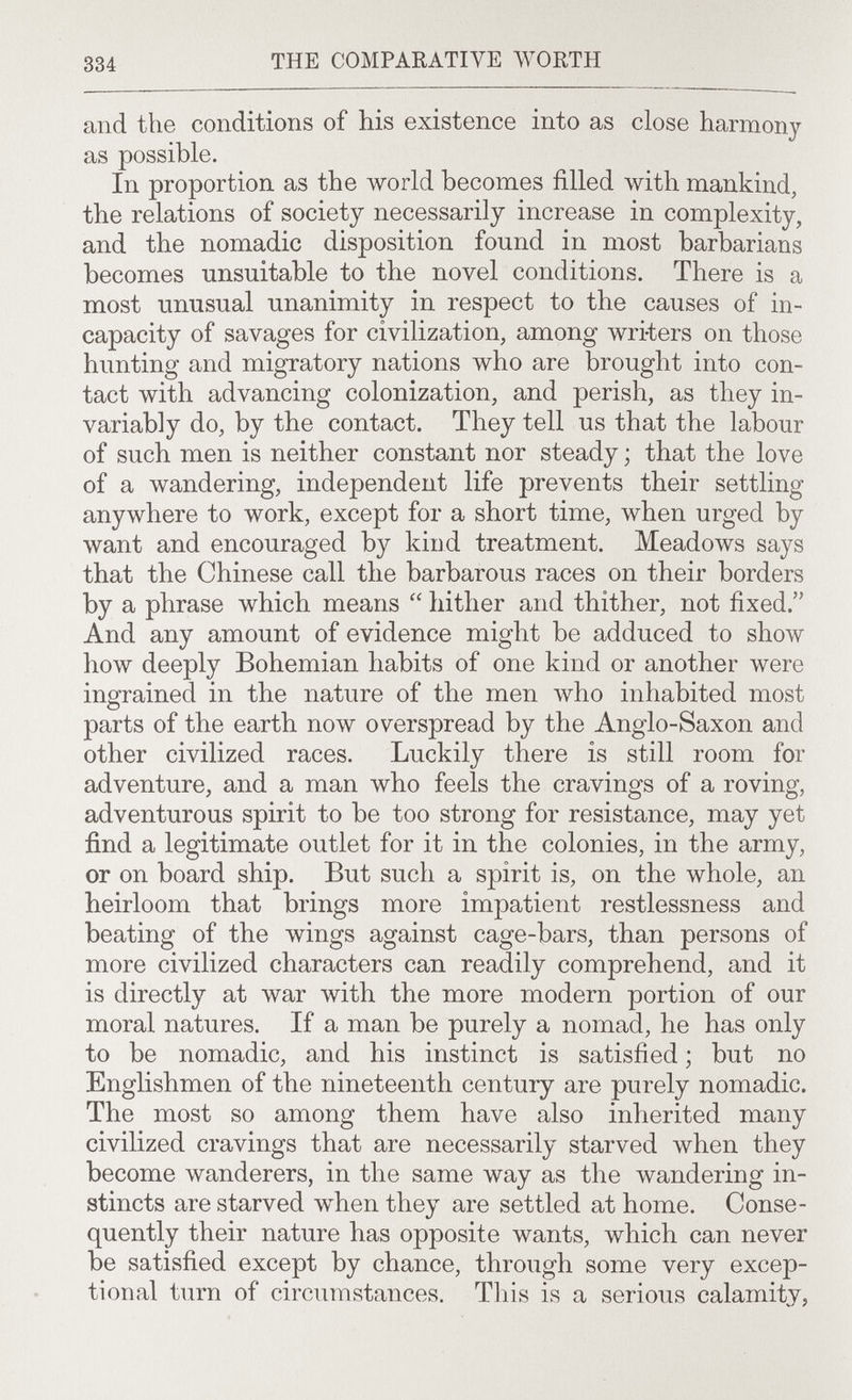 334 THE COMPARATIVE WORTH and the conditions of his existence into as close harmony as possible. In proportion as the world becomes filled with mankind, the relations of society necessarily increase in complexity, and the nomadic disposition found in most barbarians becomes unsuitable to the novel conditions. There is a most unusual unanimity in respect to the causes of in¬ capacity of savages for civilization, among wri-ters on those hunting and migratory nations who are brought into con¬ tact with advancing colonization, and perish, as they in¬ variably do, by the contact. They tell us that the labour of such men is neither constant nor steady ; that the love of a wandering, independent life prevents their settling anywhere to work, except for a short time, when urged by want and encouraged by kind treatment. Meadows says that the Chinese call the barbarous races on their borders by a phrase which means  hither and thither, not fixed. And any amount of evidence might be adduced to show how deeply Bohemian habits of one kind or another were ingrained in the nature of the men who inhabited most parts of the earth now overspread by the Anglo-Saxon and other civilized races. Luckily there is still room for adventure, and a man who feels the cravings of a roving, adventurous spirit to be too strong for resistance, may yet find a legitimate outlet for it in the colonies, in the army, or on board ship. But such a spirit is, on the whole, an heirloom that brings more impatient restlessness and beating of the wings against cage-bars, than persons of more civilized characters can readily comprehend, and it is directly at war with the more modern portion of our moral natures. If a man be purely a nomad, he has only to be nomadic, and his instinct is satisfied ; but no Englishmen of the nineteenth century are purely nomadic. The most so among them have also inherited many civilized cravings that are necessarily starved when they become wanderers, in the same way as the wandering in¬ stincts are starved when they are settled at home. Conse¬ quently their nature has opposite wants, which can never be satisfied except by chance, through some very excep¬ tional turn of circumstances. This is a serious calamity,