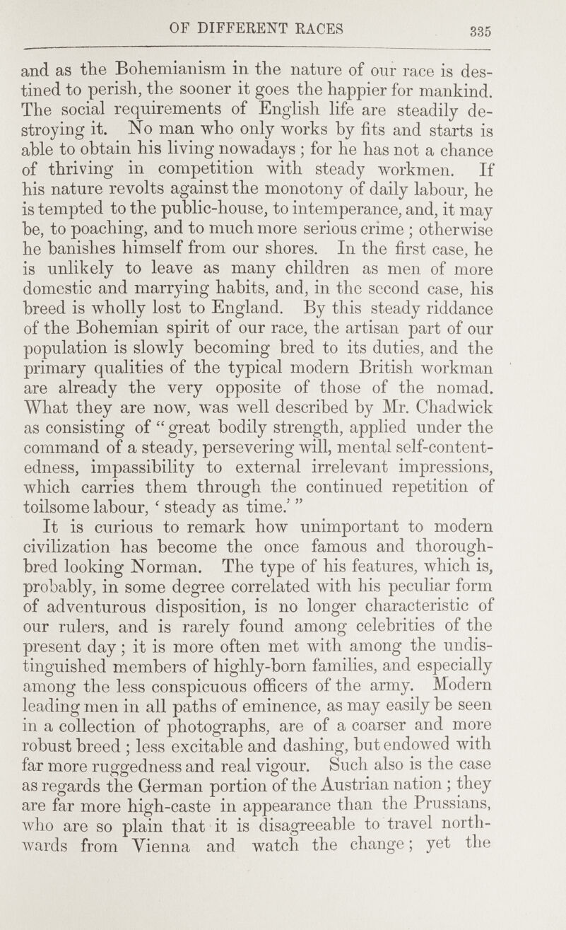 OF DIFFERENT RACES 335 and as the Bohemianism in the nature of our race is des¬ tined to perish, the sooner it goes the happier for mankind. The social requirements of English life are steadily de¬ stroying it. No man who only works by fits and starts is able to obtain his living nowadays ; for he has not a chance of thriving in competition with steady workmen. If his nature revolts against the monotony of daily labour, he is tempted to the public-house, to intemperance, and, it may be, to poaching, and to much more serious crime ; otherwise he banishes himself from our shores. In the first case, he is unlikely to leave as many children as men of more domestic and marrying habits, and, in the second case, his breed is wholly lost to England. By this steady riddance of the Bohemian spirit of our race, the artisan part of our population is slowly becoming bred to its duties, and the primary qualities of the typical modern British workman are already the very opposite of those of the nomad. What they are now, was well described by Mr. Chadwick as consisting of  great bodily strength, applied under the command of a steady, persevering will, mental self-content- edness, impassibility to external irrelevant impressions, which carries them through the continued repetition of toilsome labour, ' steady as time.'  It is curious to remark how unimportant to modern civilization has become the once famous and thorough¬ bred looking Norman. The type of his features, which is, probably, in some degree correlated with his peculiar form of adventurous disposition, is no longer characteristic of our rulers, and is rarely found among celebrities of the present day ; it is more often met with among the undis¬ tinguished members of highly-born families, and especially among the less conspicuous officers of the army. Modern leading men in all paths of eminence, as may easily be seen in a collection of photographs, are of a coarser and more robust breed ; less excitable and dashing, but endowed with far more ru^g-edness and real vigour. Such also is the case • 1 • • xl as regards the German portion of the Austrian nation ; tney are far more high-caste in appearance than the Prussians, луЬо are so plain that it is disagreeable to travel north¬ wards from Vienna and watch the change ; yet the
