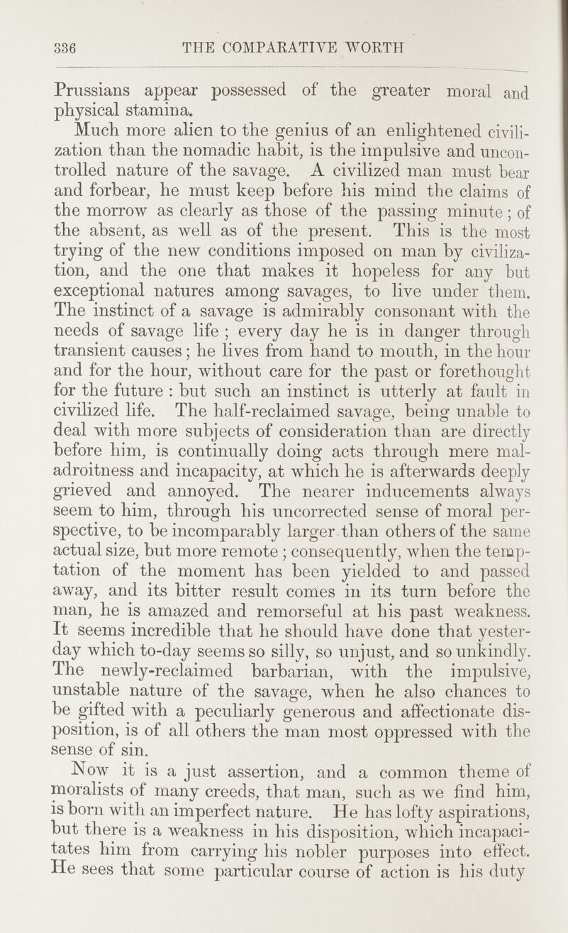 336 THE COMPARATIVE WORTH Prussians appear possessed of the greater moral and physical stamina. Much more alien to the genius of an enlightened civili¬ zation than the nomadic habit, is the impulsive and uncon¬ trolled nature of the savage. A civilized man must hear and forbear, he must keep before his mind the claims of the morrow as clearly as those of the passing minute ; of the absent, as well as of the present. This is the most trying of the new conditions imposed on man by civiliza¬ tion, and the one that makes it hopeless for any but exceptional natures among savages, to live under them. The instinct of a savage is admirably consonant ivith the needs of savage life ; every day he is in danger through transient causes ; he lives from hand to mouth, in the hour and for the hour, without care for the past or forethought for the future : but such an instinct is utterly at fault in civilized life. The half-reclaimed savage, being unable to deal \vith more subjects of consideration than are directly before him, is continually doing acts through mere mal- adroitness and incapacity, at which he is afterwards deeply grieved and annoyed. The nearer inducements always seem to him, through his uncorrected sense of moral per¬ spective, to be incomparably larger than others of the same actual size, but more remote ; consequently, when the temp¬ tation of the moment has been yielded to and passed away, and its bitter result comes in its turn before the man, he is amazed and remorseful at his past weakness. It seems incredible that he should have done that yester¬ day which to-day seems so silly, so unjust, and so unkindly. The newly-reclaimed barbarian, ivith the impulsive, unstable nature of the savage, when he also chances to be gifted with a peculiarly generous and affectionate dis¬ position, is of all others the man most oppressed ivith the sense of sin. Now it is a just assertion, and a common theme of moralists of many creeds, that man, such as луе find him, is born with an imperfect nature. He has lofty aspirations, but there is a weakness in his disposition, which incapaci¬ tates him from carrying his nobler purposes into effect. He sees that some particular course of action is his duty