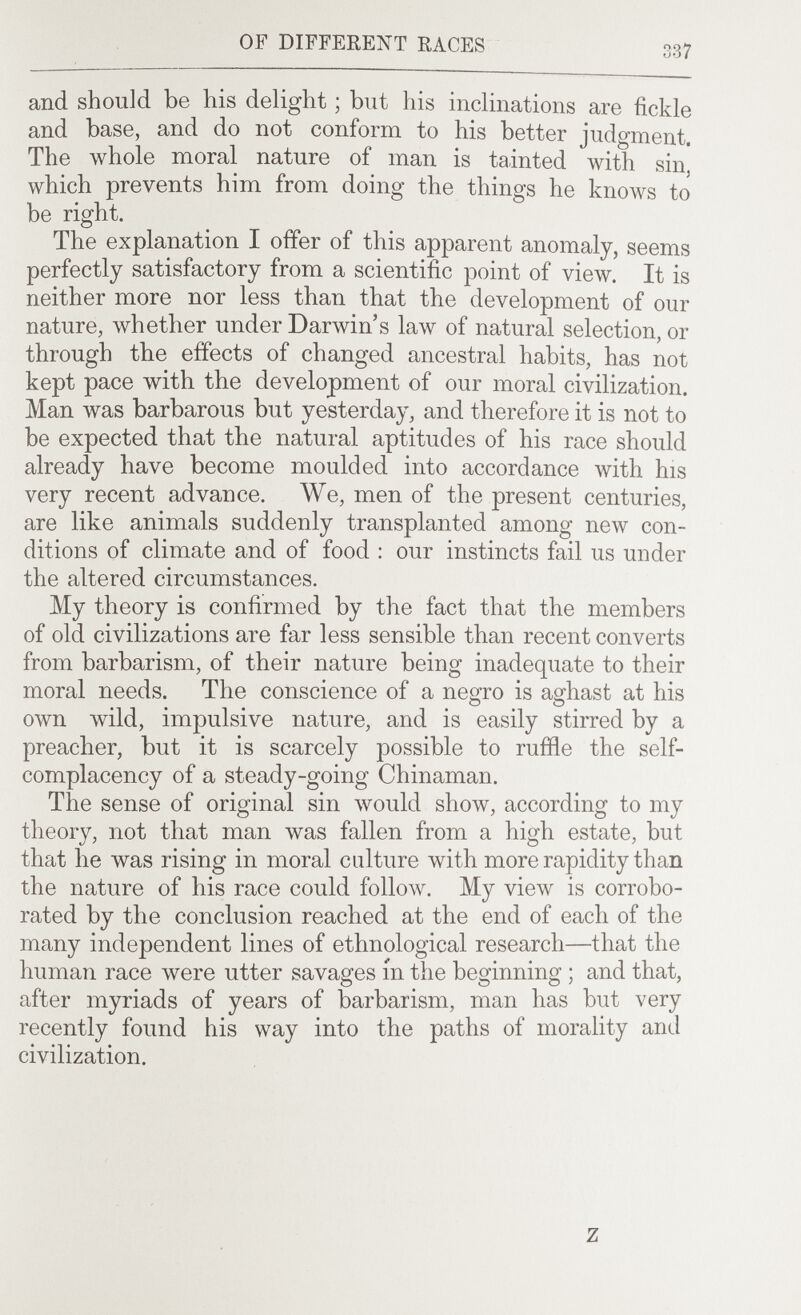 OF DIFFERENT RACES 337 and should be his delight ; but his inclinations are fickle and base, and do not conform to his better judgment. The \vhole moral nature of man is tainted with sin, which prevents him from doing the things he knows to be right. The explanation I offer of this apparent anomaly, seems perfectly satisfactory from a scientific point of view. It is neither more nor less than that the development of our nature, whether under Darwin's law of natural selection, or through the effects of changed ancestral habits, has not kept pace with the development of our moral civilization. Man \vas barbarous but yesterday, and therefore it is not to be expected that the natural aptitudes of his race should already have become moulded into accordance with his very recent advance. We, men of the present centuries, are like animals suddenly transplanted among new con¬ ditions of climate and of food : our instincts fail us under the altered circumstances. My theory is confirmed by the fact that the members of old civilizations are far less sensible than recent converts from barbarism, of their nature being inadequate to their moral needs. The conscience of a negro is aghast at his own wild, impulsive nature, and is easily stirred by a preacher, but it is scarcely possible to ruffle the self- complacency of a steady-going Chinaman. The sense of original sin \vould show, according to my theory, not that man was fallen from a high estate, but that he was rising in moral culture with more rapidity than the nature of his race could follow. My view is corrobo¬ rated by the conclusion reached at the end of each of the many independent lines of ethnological research—that the human race were utter savages in the beginning ; and that, after myriads of years of barbarism, man has but very recently found his way into the paths of morality and civilization. z