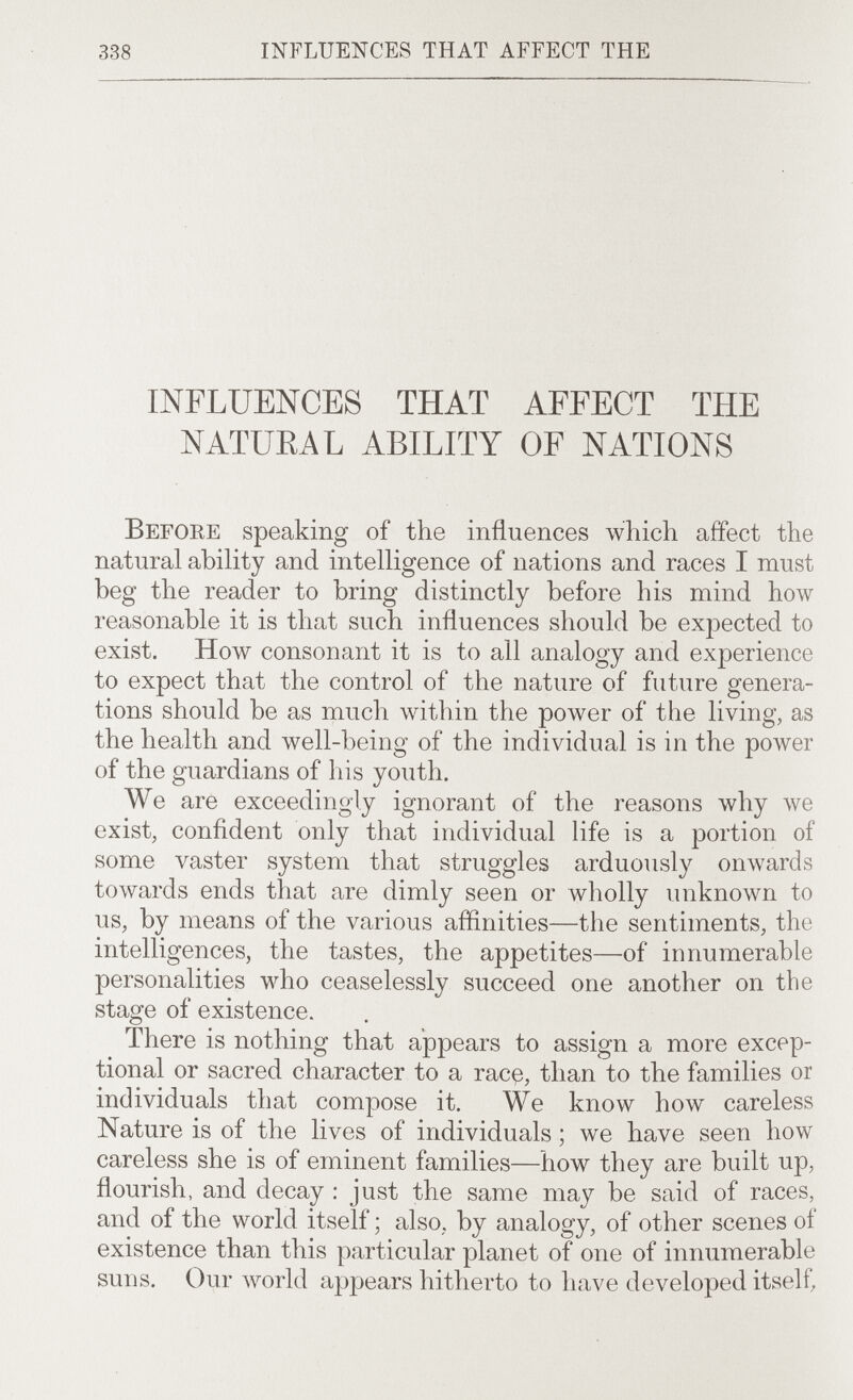 338 influences that affect the INFLUENCES THAT AFFECT THE NATUEAL ABILITY OF NATIONS Before speaking of the influences which affect the natural ability and intelligence of nations and races I must beg the reader to bring distinctly before his mind how reasonable it is that such influences should be expected to exist. How consonant it is to all analogy and experience to expect that the control of the nature of future genera¬ tions should be as much within the ролуег of the living, as the health and well-being of the individual is in the power of the guardians of his youth. We are exceedingly ignorant of the reasons why we exist, confident only that individual life is a portion of some vaster system that struggles arduously onAvards towards ends that are dimly seen or wholly unknown to us, by means of the various affinities—the sentiments, the intelligences, the tastes, the appetites—of innumerable personalities who ceaselessly succeed one another on the stage of existence. There is nothing that appears to assign a more excep¬ tional or sacred character to a racß, than to the families or individuals that compose it. We know how careless Nature is of the lives of individuals ; we have seen how careless she is of eminent families—how they are built up, flourish, and decay ; just the same may be said of races, and of the world itself ; also, by analogy, of other scenes of existence than this particular planet of one of innumerable suns. Our world appears hitherto to have developed itself.