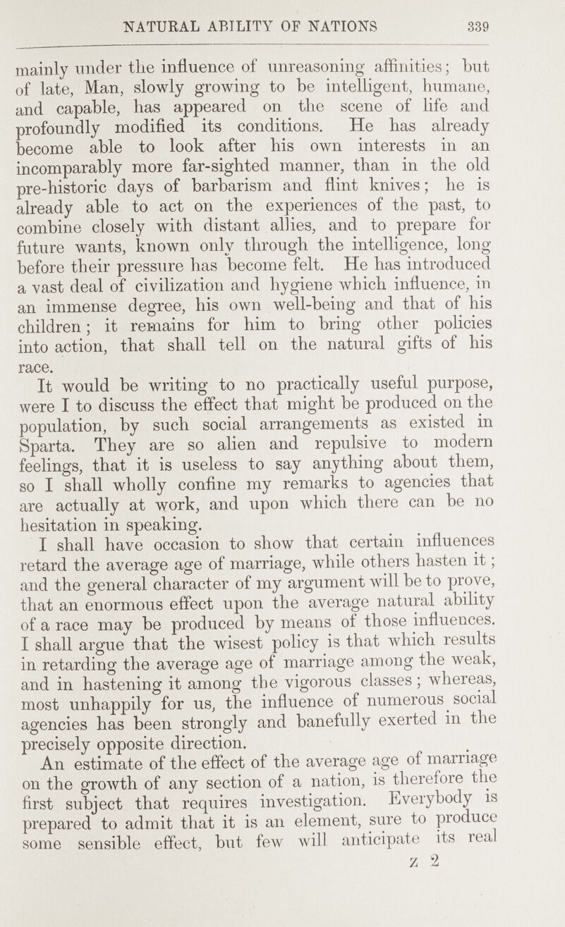 NATURAL ABILITY OF NATIONS 339 mainly under the influence of unreasoning affinities ; but of late, Man, slowly groлving to be intelligent, humane, and capable, has appeared on the scene of life and profoundly modified its conditions. He has already become able to look after his own interests in an incomparably more far-sighted manner, than in the old pre-historic days of barbarism and flint knives ; he is already able to act on the experiences of the past, to combine closely with distant allies, and to prepare for future wants, known only through the intelligence, long before their pressure has become felt. He has introduced a vast deal of civilization and hygiene which influence, in an immense degree, his own well-being and that of his children ; it remains for him to bring other policies into action, that shall tell on the natural gifts of his race. It would be writing to no practically useful purpose, were I to discuss the effect that might be produced on the population, by such social arrangements as existed in Sparta. They are so alien and repulsive to modern feelings, that it is useless to say anything about them, so I shall wholly confine my remarks to agencies that are actually at work, and upon which there can be no hesitation in speaking. I shall have occasion to show that certain influences retard the average age of marriage, while others hasten it ; and the general character of my argument will be to prove, that an enormous effect upon the average natural ability of a race may be produced by means of those influences. I shall argue that the wisest policy is that which results in retarding the average age of marriage among the weak, and in hastening it among the vigorous classes ; whereas, most unhappily for us, the influence of numerous social agencies has been strongly and banefully exerted in the precisely opposite direction. An estimate of the effect of the average age of marriage on the growth of any section of a nation, is therefore the first subject that requires investigation. Everybody is prepared to admit that it is an element, sure to produce some sensible effect, but few will anticipate its real z 2