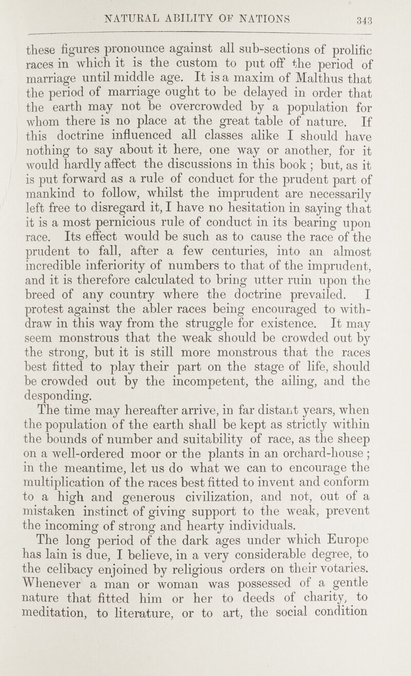NATURAL ABILITY OF NATIONS 343 these figures pronounce against all sub-sections of prolific races in which it is the custom to put off the period of marriage until middle age. It is a maxim of Malthus that the period of marriage ought to be delayed in order that the earth may not be overcrowded by a population for whom there is no place at the great table of nature. If this doctrine influenced all classes alike I should have nothing to say about it here, one way or another, for it would hardly affect the discussions in this book ; but, as it is put forward as a rule of conduct for the prudent part of mankind to follow, whilst the imprudent are necessarily left free to disregard it, I have no hesitation in saying that it is a most pernicious rule of conduct in its bearing upon race. Its effect would be such as to cause the race of the prudent to fall, after a few centuries, into an almost incredible inferiority of numbers to that of the imprudent, and it is therefore calculated to bring utter ruin upon the breed of any country where the doctrine prevailed. I protest against the abler races being encouraged to with¬ draw in this way from the struggle for existence. It may seem monstrous that the weak should be crowded out by the strong, but it is still more monstrous that the races best fitted to play their part on the stage of life, should be crowded out by the incompetent, the ailing, and the desponding. The time may hereafter arrive, in far distant years, when the population of the earth shall be kept as strictly within the bounds of number and suitability of race, as the sheep on a well-ordered moor or the plants in an orchard-house ; in the meantime, let us do what we can to encourage the multiplication of the races best fitted to invent and conform to a high and generous civilization, and not, out of a mistaken instinct of giving support to the weak, prevent the incoming of strong and hearty individuals. The long period of the dark ages under which Europe has lain is due, I believe, in a very considerable degree, to the celibacy enjoined by religious orders on their votaries. Whenever a man or woman was possessed of a gentle nature that fitted him or her to deeds of charity^ to meditation, to literature, or to art, the social condition