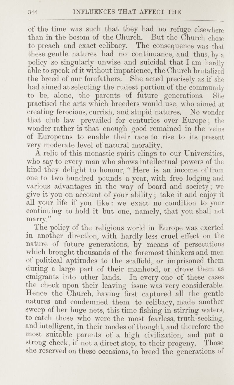 344 INFLUENCES THAT AFFECT THE of the time was such that they had no refuge elsewhere than in the bosom of the Church. But the Church chose to preach and exact celibacy. The consequence was that these gentle natures had no continuance, and thus, by a policy so singularly unwise and suicidal that I am hardly able to speak of it without impatience, the Church brutalized the breed of our forefathers. She acted precisely as if she had aimed at selecting the rudest portion of the community to be, alone, the parents of future generations. She practised the arts which breeders would use, who aimed at creating ferocious, currish, and stupid natures. No wonder that club law prevailed for centuries over Europe ; the wonder rather is that enough good remained in the veins of Europeans to enable their race to rise to its present very moderate level of natural morality. A relic of this monastic spirit clings to our Universities, who say to every man who shows intellectual powers of the kind they delight to honour,  Here is an income of from one to two hundred pounds a year, with free lodging and various advantages in the way of board and society ; we give it you on account of your ability ; take it and enjoy it all your life if you like ; we exact no condition to your continuing to hold it but one, namely, that you shall not marry. The policy of the religious world in Europe was exerted in another direction, with hardly less cruel effect on the nature of future generations, by means of persecutions which brought thousands of the foremost thinkers and men of political aptitudes to the scaffold, or imprisoned them during a large part of their manhood, or drove them as emigrants into other lands. In every one of these cases the check upon their leaving issue was very considerable. Hence the Church, having first captured all the gentle natures and condemned them to celibacy, made another sweep of her huge nets, this time fishing in stirring waters, to catch those who were the most fearless, truth-seeking, and intelligent, in their modes of thouglit, and therefore the most suitable parents of a high civilization, and put a strong check, if not a direct stop, to their progeny. Those she reserved on these occasions, to breed the generations of