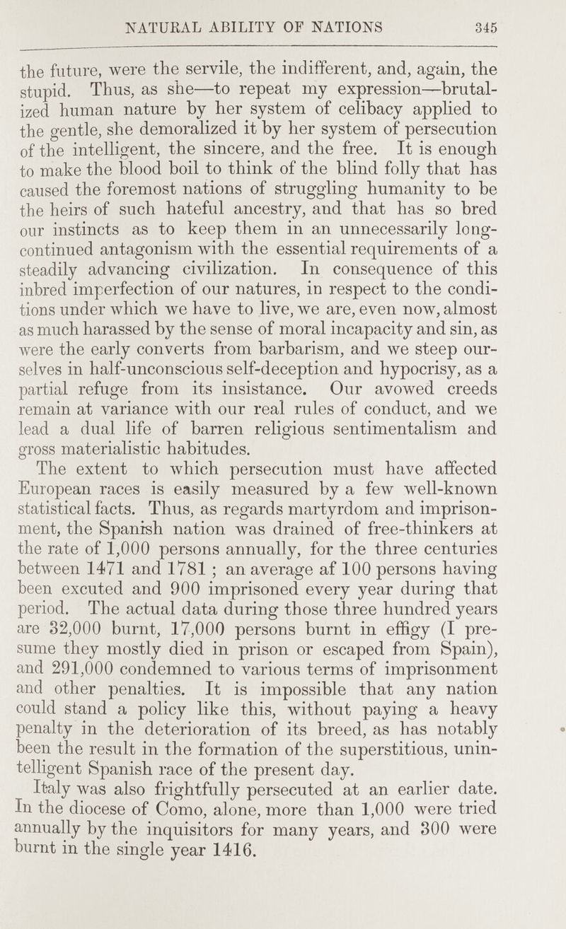 NATURAL ABILITY OF NATIONS 345 the future, were the servile, the indifferent, and, again, the stupid. Thus, as she—to repeat my expression—brutal¬ ized human nature by her system of celibacy applied to the gentle, she demoralized it by her system of persecution of the intelligent, the sincere, and the free. It is enough to make the blood boil to think of the blind folly that has caused the foremost nations of struggling humanity to be the heirs of such hateful ancestry, and that has so bred our instincts as to keep them in an unnecessarily long- continued antagonism with the essential requirements of a steadily advancing civilization. In consequence of this inbred imperfection of our natures, in respect to the condi¬ tions under which we have to live, we are, even now, almost as much harassed by the sense of moral incapacity and sin, as were the early converts from barbarism, and we steep our¬ selves in half-unconscious self-deception and hypocrisy, as a partial refuge from its insistance. Our avowed creeds remain at variance with our real rules of conduct, and we lead a dual life of barren religious sentimentalism and gross materialistic habitudes. The extent to Avhich persecution must have affected European races is easily measured by a few well-known statistical facts. Thus, as regards martyrdom and imprison¬ ment, the Spanish nation was drained of free-thinkers at the rate of 1,000 persons annually, for the three centuries between 1471 and 1781 ; an average af 100 persons having been excuted and 900 imprisoned every year during that period. The actual data during those three hundred years are 82,000 burnt, 17,000 persons burnt in effigy (I pre¬ sume they mostly died in prison or escaped from Spain), and 291,000 condemned to various terms of imprisonment and other penalties. It is impossible that any nation could stand a policy like this, without paying a heavy penalty in the deterioration of its breed, as has notably been the result in the formation of the superstitious, unin¬ telligent Spanish race of the present day. Italy was also frightfully persecuted at an earlier date. In the diocese of Como, alone, more than 1,000 were tried annually by the inquisitors for many years, and 300 were burnt in the single year 1416.