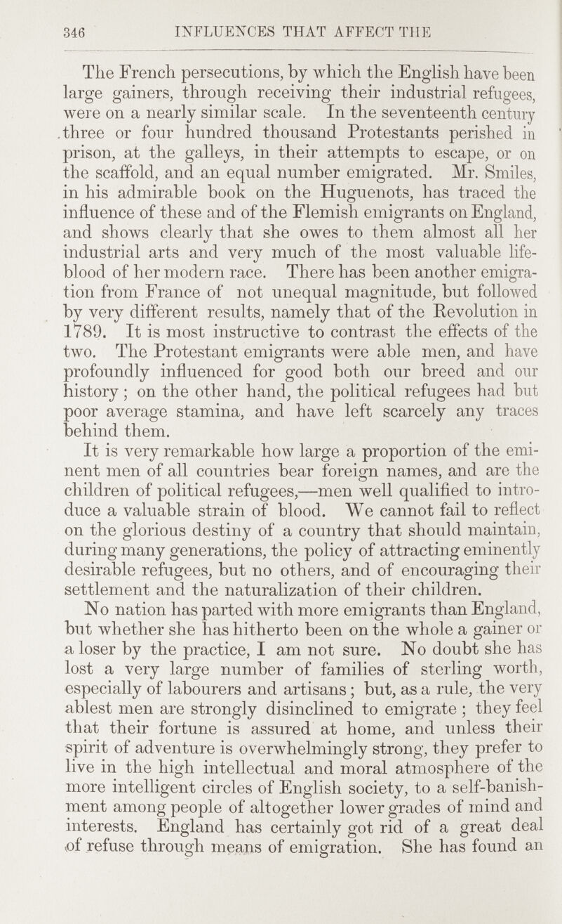 346 INFLUENCES THAT AFFECT THE The French persecutions, by which the English have been large gainers, through receiving their industrial refugees, were on a nearly similar scale. In the seventeenth century .three or four hundred thousand Protestants perished in prison, at the galleys, in their attempts to escape, or on the scaffold, and an equal number emigrated. Mr. Smiles, in his admirable book on the Huguenots, has traced the influence of these and of the Flemish emigrants on England, and shows clearly that she owes to them almost all her industrial arts and very much of the most valuable life- blood of her modern race. There has been another emigra¬ tion from France of not unequal magnitude, but followed by very different results, namely that of the Revolution in 1789. It is most instructive to contrast the effects of the two. The Protestant emigrants were able men, and have profoundly influenced for good both our breed and our history ; on the other hand, the political refugees had but poor average stamina, and have left scarcely any traces behind them. It is very remarkable how large a proportion of the emi¬ nent men of all countries bear foreign names, and are the children of political refugees,—men well qualified to intro¬ duce a valuable strain of blood. We cannot fail to reflect on the glorious destiny of a country that should maintain, during many generations, the policy of attracting eminently desirable refugees, but no others, and of encouraging their settlement and the naturalization of their children. No nation has parted with more emigrants than England, but whether she has hitherto been on the whole a gainer or a loser by the practice, I am not sure. No doubt she has lost a very large number of families of sterling worth, especially of labourers and artisans ; but, as a rule, the very ablest men are strongly disinclined to emigrate ; they feel that their fortune is assured at home, and unless their spirit of adventure is overwhelmingly strong, they prefer to live in the high intellectual and moral atmosphere of the more intelligent circles of English society, to a self-banish¬ ment among people of altogether lower grades of mind and interests. England has certainly got rid of a great deal i)f refuse through means of emigration. She has found an