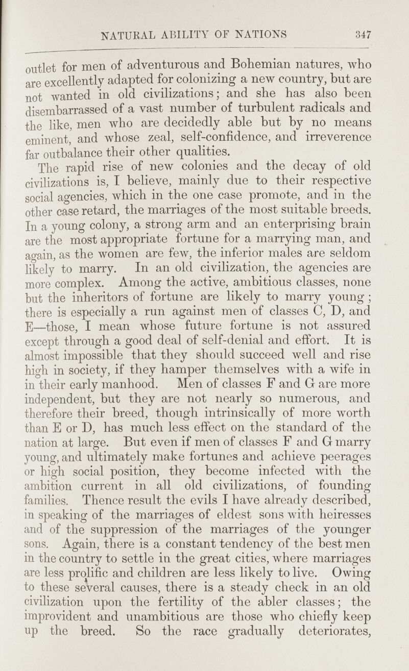 347 outlet for men of adventurous and Bohemian natures, who are excellently adapted for colonizing a new country, but are not wanted in old civilizations; and she has also been disembarrassed of a vast number of turbulent radicals and the like, men who are decidedly able but by no means eminent, and whose zeal, self-confidence, and irreverence far outbalance their other qualities. The rapid rise of new colonies and the decay of old civilizations is, I believe, mainly due to their respective social agencies, which in the one case promote, and in the other case retard, the marriages of the most suitable breeds. In a young colony, a strong arm and an enterprising brain are the most appropriate fortune for a marrying man, and again, as the women are few, the inferior males are seldom likely to marry. In an old civilization, the agencies are more complex. Among the active, ambitious classes, none but the inheritors of fortune are likely to marry young ; there is especially a run against men of classes C, D, and E—those, I mean whose future fortune is not assured except through a good deal of self-denial and effort. It is almost impossible that they should succeed well and rise high in society, if they hamper themselves with a wife in in their early manhood. Men of classes F and G are more independent, but they are not nearly so numerous, and therefore their breed, though intrinsically of more \vorth than E or D, has much less effect on the standard of the nation at large. But even if men of classes F and G marry young, and ultimately make fortunes and achieve peerages or high social position, they become infected with the ambition current in all old civilizations, of founding families. Thence result the evils I have already described, in speaking of the marriages of eldest sons with heiresses and of the suppression of the marriages of the younger sons. Again, there is a constant tendency of the best men in the country to settle in the great cities, where marriages are less proHfic and children are less likely to live. Owing to these several causes, there is a steady check in an old civilization upon the fertility of the abler classes; the improvident and unambitious are those who chiefly keep up the breed. So the race gradually deteriorates.