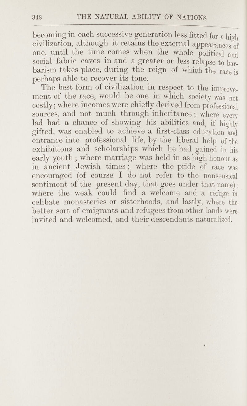 348 THE NATURAL ABILITY OF NATIONS becoming in each successive generation less fitted for a high civilization, although it retains the external appearances of one until the time comes when the whole political and social fabric caves in and a greater or less relapse to bar¬ barism takes place, during the reign of л\'Ь1сЬ the race is perhaps able to recover its tone.^ , , „ . The best form of civilization m respect to the improve¬ ment of the race, would be one in which society was not costly where incomes were chiefly derived from professional sources and not much through inheritance ; where every lad had a chance of showing his abilities and, if highly .rifted was enabled to achieve a first-class education and Entrance into professional life, by the liberal help of the exhibitions and scholarships which he had gained m his earlv vouth : where marriage was held m a,s high honour as in ancient Jewish times ; ivhere the pride of race was encouraged (of course I do not refer to the nonsensical sentiment of the present day, that goes under that name); where the weak could find a welcome and a refuge m celibate monasteries or sisterhoods, and lastly, where the better sort of emigrants and refugees from other lands were Sed and welcomed, and their descendants naturahzed.