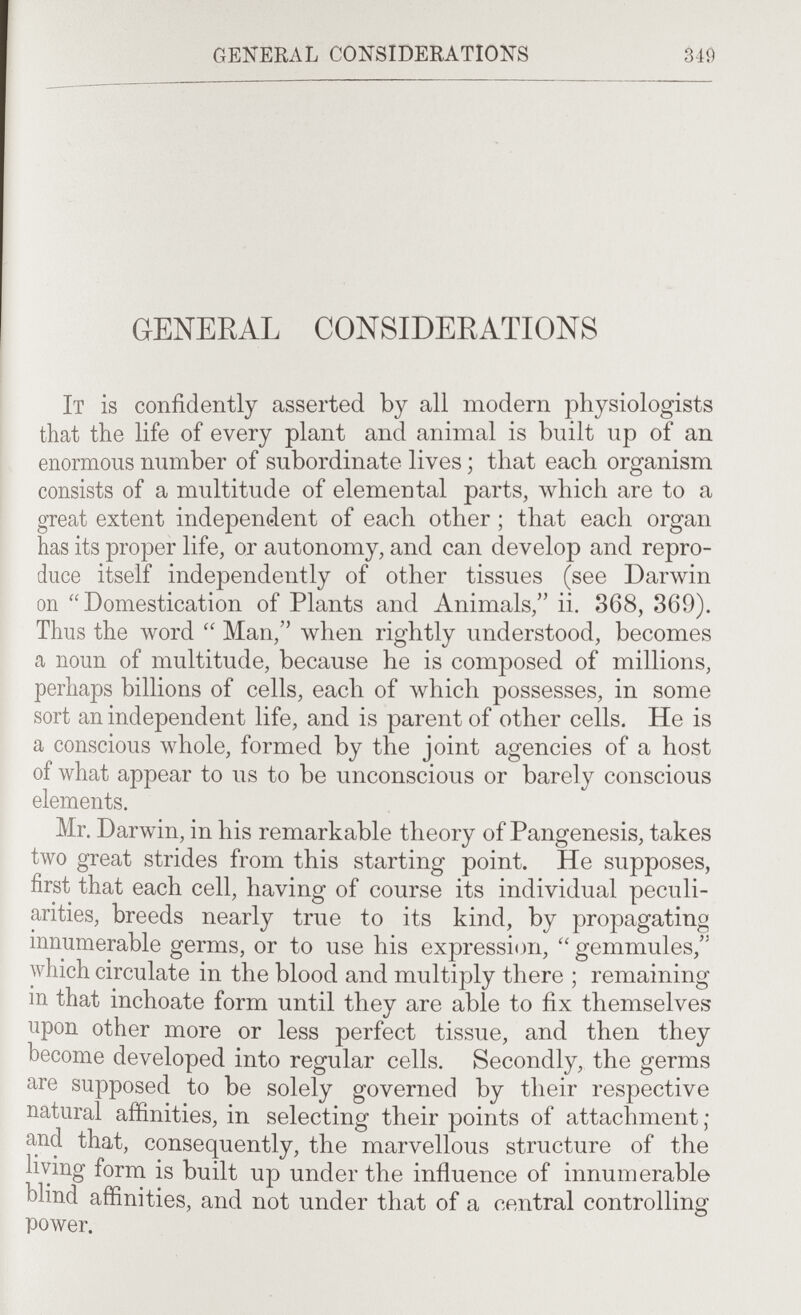 general considerations 349 GENERAL CONSIDERATIONS It is confidently asserted by all modern physiologists that the life of every plant and animal is built up of an enormous number of subordinate lives ; that each organism consists of a multitude of elemental parts, which are to a great extent independent of each other ; that each organ has its proper life, or autonomy, and can develop and repro¬ duce itself independently of other tissues (see Darwin on ''Domestication of Plants and Animals, ii, 868, 369). Thus the Avord  Man, when rightly understood, becomes a noun of multitude, because he is composed of millions, perhaps billions of cells, each of which possesses, in some sort an independent life, and is parent of other cells. He is a conscious whole, formed by the joint agencies of a host of what appear to us to be unconscious or barely conscious elements. Mr. Darwin, in his remarkable theory of Pangenesis, takes two great strides from this starting point. He supposes, first that each cell, having of course its individual peculi¬ arities, breeds nearly true to its kind, by propagating innumerable germs, or to use his expression, gemmules, which circulate in the blood and multiply there ; remaining m that inchoate form until they are able to fix themselves upon other more or less perfect tissue, and then they become developed into regular cells. Secondly, the germs are supposed to be solely governed by their respective natural affinities, in selecting their points of attachment ; and that, consequently, the marvellous structure of the living form is built up under the influence of innumerable blind affinities, and not under that of a central controlling power.
