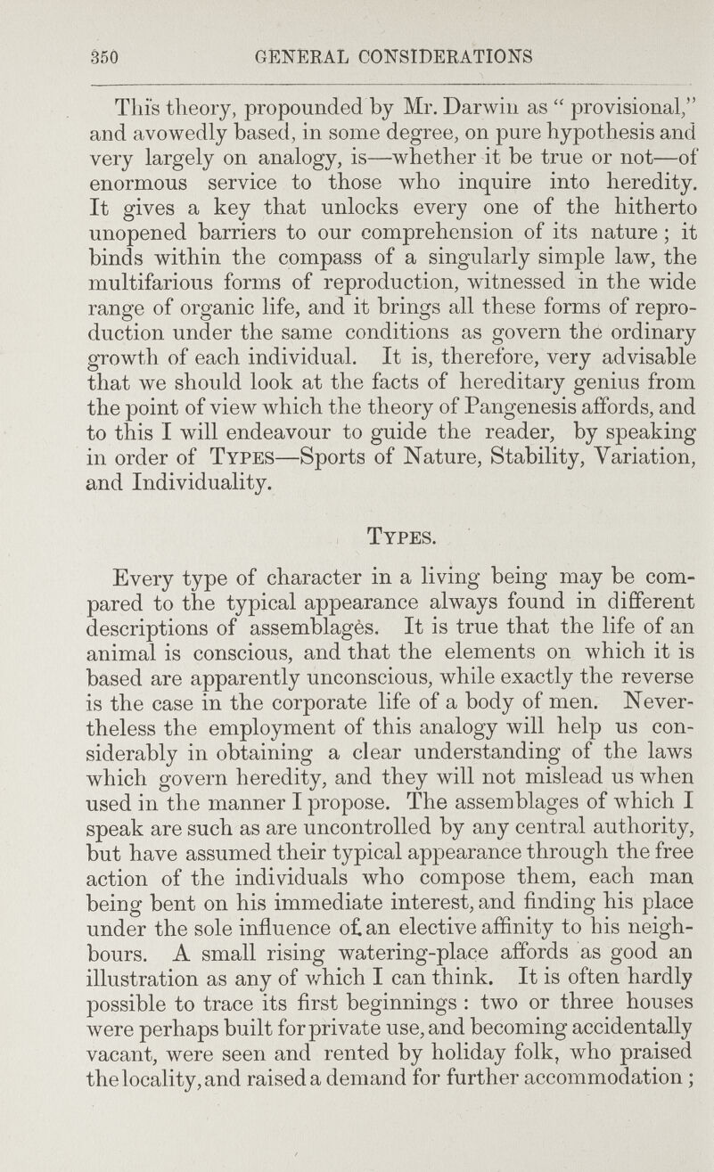 350 GENERAL CONSIDERATIONS This theory, propounded by Mr. Darwin as provisional/' and avowedly based, in some degree, on pure hypothesis and very largely on analogy, is—whether it be true or not—of enormous service to those who inquire into heredity. It gives a key that unlocks every one of the hitherto unopened barriers to our comprehension of its nature ; it binds within the compass of a singularly simple law, the multifarious forms of reproduction, witnessed in the wide range of organic life, and it brings all these forms of repro¬ duction under the same conditions as govern the ordinary growth of each individual. It is, therefore, very advisable that we should look at the facts of hereditary genius from the point of view which the theory of Pangenesis affords, and to this I will endeavour to guide the reader, by speaking in order of Types—Sports of Nature, Stability, Variation, and Individuality. Types. Every type of character in a living being may be com¬ pared to the typical appearance always found in different descriptions of assemblagès. It is true that the life of an animal is conscious, and that the elements on which it is based are apparently unconscious, while exactly the reverse is the case in the corporate life of a body of men. Never¬ theless the employment of this analogy will help us con¬ siderably in obtaining a clear understanding of the laws which govern heredity, and they will not mislead us when used in the manner I propose. The assemblages of луЬ1с11 I speak are such as are uncontrolled by any central authority, but have assumed their typical appearance through the free action of the individuals who compose them, each man being bent on his immediate interest, and finding bis place under the sole influence o£an elective affinity to his neigh¬ bours. A small rising watering-place affords as good an illustration as any of v/hich I can think. It is often hardly possible to trace its first beginnings : two or three houses Avere perhaps built for private use, and becoming accidentally vacant, were seen and rented by holiday folk, ivho praised the locality, and raised a demand for further accommodation ;
