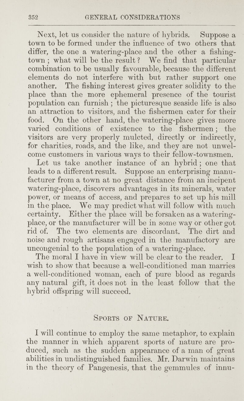 S52 GEKERÀL CONSIDERATIONS Next, let us consider the nature of hybrids. Suppose a town to be formed under the influence of two others that differ, the one a watering-place and the other a fishing- town ; what will be the result? We find that particular combination to be usually favourable, because the different elements do not interfere with but rather support one another. The fishing interest gives greater solidity to the place than the more ephemeral presence of the tourist population can furnish ; the picturesque seaside life is also an attraction to visitors, and the fishermen cater for their food. On the other hand, the watering-place gives more varied conditions of existence to the fishermen ; the visitors are very properly mulcted, directly or indirectly, for charities, roads, and the like, and they are not unwel¬ come customers in various ways to their fellow-townsmen. Let us take another instance of an hybrid ; one that leads to a different result. Suppose an enterprising manu¬ facturer from a town at no great distance from an incipent watering-place, discovers advantages in its minerals, water power, or means of access, and prepares to set up his mill in the place. We may predict what will folloAV with much certainty. Either the place will be forsaken as a watering- place, or the manufacturer will be in some way or other got rid of. The two elements are discordant. The dirt and noise and rough artisans engaged in the manufactory are uncongenial to the population of a watering-place. The moral I have in view will be clear to the reader. I wish to show that because a well-conditioned man marries a well-conditioned woman, each of pure blood as regards any natural gift, it does not in the least follow that the hybrid offspring will succeed. Sports of Nature. I will continue to employ the same metaphor, to explain the manner in which apparent sports of nature are pro¬ duced, such as the sudden appearance of a man of great abilities in undistinguished families. Mr. Darwin maintains in the theory of Pangenesis, that the gemmules of innu-