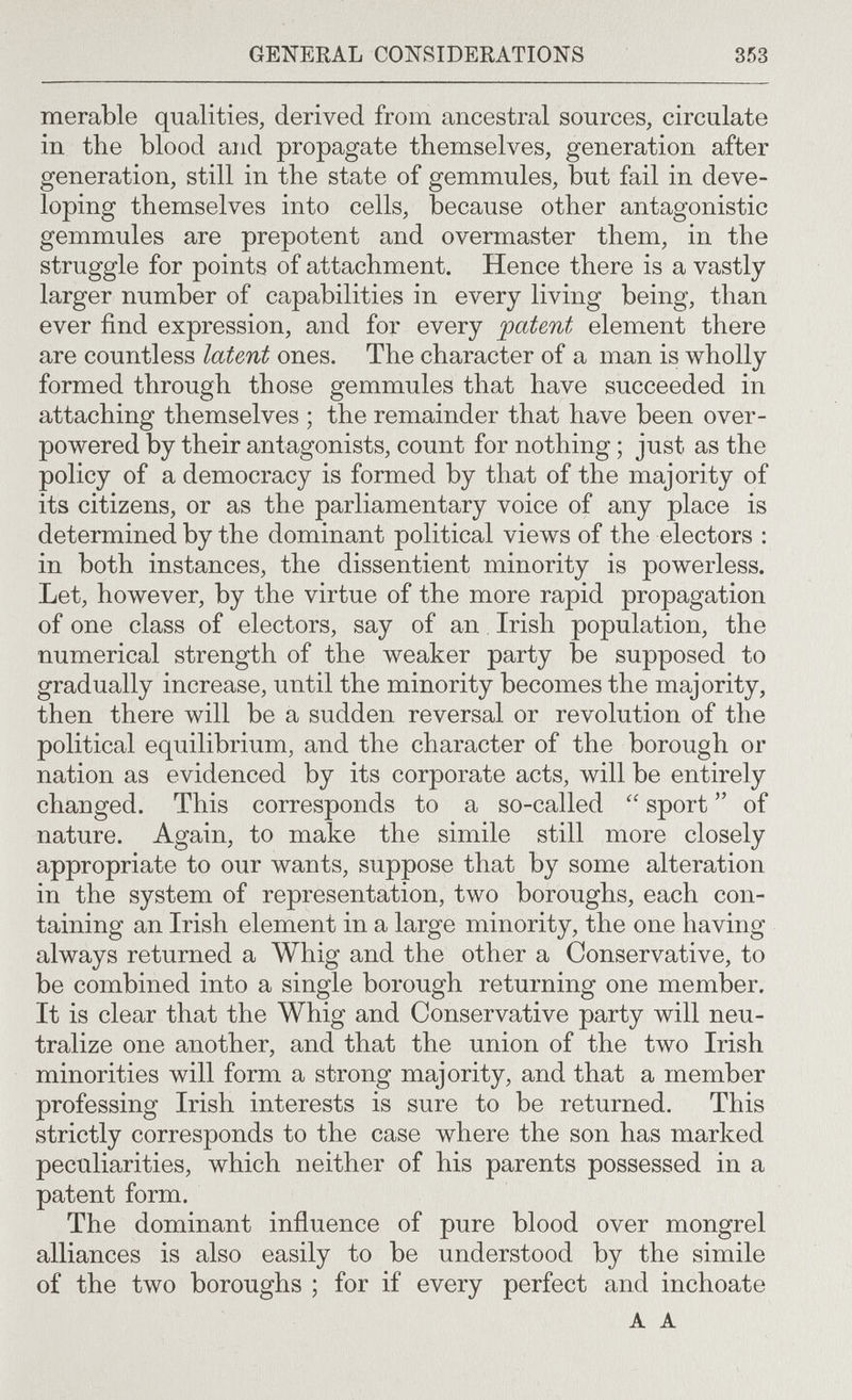 GENERAL CONSIDERATIONS 353 merable qualities, derived from ancestral sources, circulate in the blood and propagate themselves, generation after generation, still in the state of gemmules, but fail in deve¬ loping themselves into cells, because other antagonistic gemmules are prepotent and overmaster them, in the struggle for points of attachment. Hence there is a vastly larger number of capabilities in every living being, than ever find expression, and for every patent element there are countless latent ones. The character of a man is wholly formed through those gemmules that have succeeded in attaching themselves ; the remainder that have been over¬ powered by their antagonists, count for nothing ; just as the policy of a democracy is formed by that of the majority of its citizens, or as the parliamentary voice of any place is determined by the dominant political views of the electors : in both instances, the dissentient minority is powerless. Let, however, by the virtue of the more rapid propagation of one class of electors, say of an Irish population, the numerical strength of the weaker party be supposed to gradually increase, until the minority becomes the majority, then there will be a sudden reversal or revolution of the political equilibrium, and the character of the borough or nation as evidenced by its corporate acts, will be entirely changed. This corresponds to a so-called  sport  of nature. Again, to make the simile still more closely appropriate to our wants, suppose that by some alteration in the system of representation, two boroughs, each con¬ taining an Irish element in a large minority, the one having always returned a Whig and the other a Conservative, to be combined into a single borough returning one member. It is clear that the Whig and Conservative party will neu¬ tralize one another, and that the union of the two Irish minorities will form a strong majority, and that a member professing Irish interests is sure to be returned. This strictly corresponds to the case where the son has marked peculiarities, which neither of his parents possessed in a patent form. The dominant influence of pure blood over mongrel alliances is also easily to be understood by the simile of the two boroughs ; for if every perfect and inchoate A A
