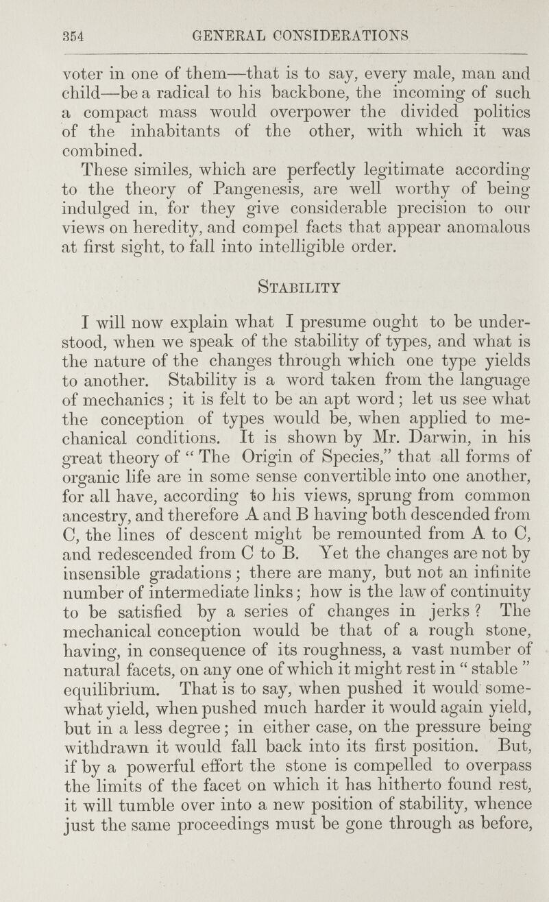 354 general considerations voter in one of them—that is to say, every male, man and child—be a radical to his backbone, the incoming of such a compact mass would overpower the divided politics of the inhabitants of the other, with which it was combined. These similes, which are perfectly legitimate according to the theory of Pangenesis, are well worthy of being indulged in, for they give considerable precision to our views on heredity, and compel facts that appear anomalous at first sight, to fall into intelligible order. Stability I will now explain what I presume ought to be under¬ stood, when we speak of the stability of types, and what is the nature of the changes through which one type yields to another. Stability is a word taken from the language of mechanics ; it is felt to be an apt word ; let us see what the conception of types would be, when applied to me¬ chanical conditions. It is shown by Mr. Darwin, in his great theory of The Origin of Species, that all forms of oro-anic life are in some sense convertible into one another, for all have, according to his views, sprung from common ancestry, and therefore A and В having both descended from C, the lines of descent might be remounted from A to C, and redescended from С to B. Yet the changes are not by insensible gradations ; there are many, but not an infinite number of intermediate links ; how is the law of continuity to be satisfied by a series of changes in jerks ? The mechanical conception \vould be that of a rough stone, having, in consequence of its roughness, a vast number of natural facets, on any one of \vhich it might rest in  stable  equilibrium. That is to say, when pushed it would some¬ what yield, when pushed much harder it would again yield, but in a less degree ; in either case, on the pressure being withdrawn it ivould fall back into its first position. But, if by a powerful effort the stone is compelled to overpass the limits of the facet on which it has hitherto found rest, it will tumble over into a new position of stability, whence just the same proceedings must be gone through as before,