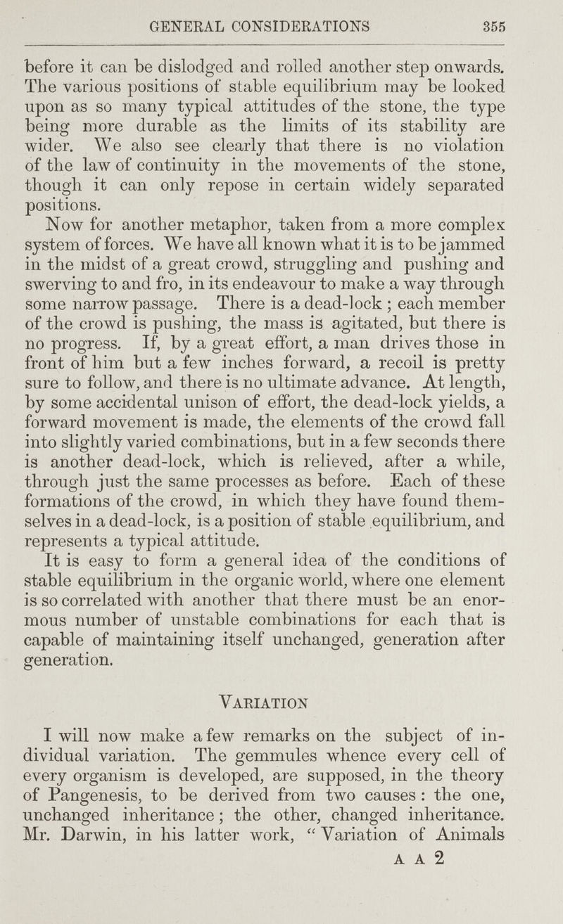 general considerations 355 before it can be dislodged and rolled another step onwards. The various positions of stable equilibrium may be looked upon as so many typical attitudes of the stone, the type being more durable as the limits of its stability are wider. We also see clearly that there is no violation of the law of continuity in the movements of the stone, though it can only repose in certain widely separated positions. Now for another metaphor, taken from a more complex system of forces. We have all known what it is to be jammed in the midst of a great crowd, struggling and pushing aud swerving to and fro, in its endeavour to make a way through some narrow passage. There is a dead-lock ; each member of the crowd is pushing, the mass is agitated, but there is no progress. If, by a great effort, a man drives those in front of him but a few inches forward, a recoil is pretty sure to follow, and there is no ultimate advance. At length, by some accidental unison of effort, the dead-lock yields, a forward movement is made, the elements of the crowd fall into slightly varied combinations, but in a few seconds there is another dead-lock, which is relieved, after a while, through just the same processes as before. Each of these formations of the crowd, in which they have found them¬ selves in a dead-lock, is a position of stable equilibrium, and represents a typical attitude. It is easy to form a general idea of the conditions of stable equilibrium in the organic world, where one element is so correlated with another that there must bean enor¬ mous number of unstable combinations for each that is capable of maintaining itself unchanged, generation after generation. Variation I will now make a few remarks on the subject of in¬ dividual variation. The gemmules whence every cell of every organism is developed, are supposed, in the theory of Pangenesis, to be derived from two causes : the one, unchanged inheritance ; the other, changed inheritance. Mr. Darwin, in his latter work,  Variation of Animals a a 2