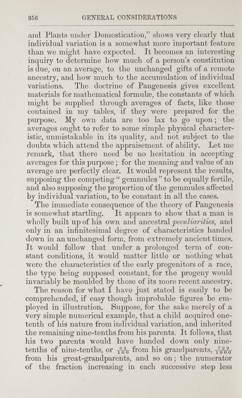 356 GENERAL CONSIDERATIONS and Plants under Domestication/' shows very clearly that individual variation is a somewhat more important feature than we might have expected. It becomes an interesting inquiry to determine how much of a person's constitution is due, on an average, to the unchanged gifts of a remote ancestry, and how much to the accumulation of individual variations. The doctrine of Pangenesis gives excellent materials for mathematical formulae, the constants of which might be supplied through averages of facts, like those contained in my tables, if they were prepared for the purpose. My own data are too lax to go upon ; the averages ought to refer to some simple physical character¬ istic, unmistakable in its quality, and not subject to the doubts which attend the appraisement of ability. Let me remark, that there need be no hesitation in accepting averages for this purpose ; for the meaning and value of an average are perfectly clear. It would represent the results, supposing the competing  gemmules  to be equally fertile, and also supposing the proportion of the gemmules affected by individual variation, to be constant in all the cases. The immediate consequence of the theory of Pangenesis is somewhat startling. It appears to show that a man is wholly built up of his own and ancestral and only in an infinitesimal degree of characteristics handed down in an unchanged form, from extremely ancient times. It would follow that under a prolonged term of con¬ stant conditions, it would matter little or nothing what were the characteristics of the early progenitors of a race, the type being supposed constant, for the progeny would invariably be moulded by those of its more recent ancestry. The reason for what I have just stated is easily to be comprehended, if easy though improbable figures be em¬ ployed in illustration. Suppose, for the sake merely of a very simple numerical example, that a child acquired one- tenth of his nature from individual variation, and inherited the remaining nine-tenths from his parents. It follows, that his two parents would have handed down only nine- tenths of nine-tenths, or from his grandparents, xVw from his great-grandparents, and so on; the numerator of the fraction increasing in each successive step less