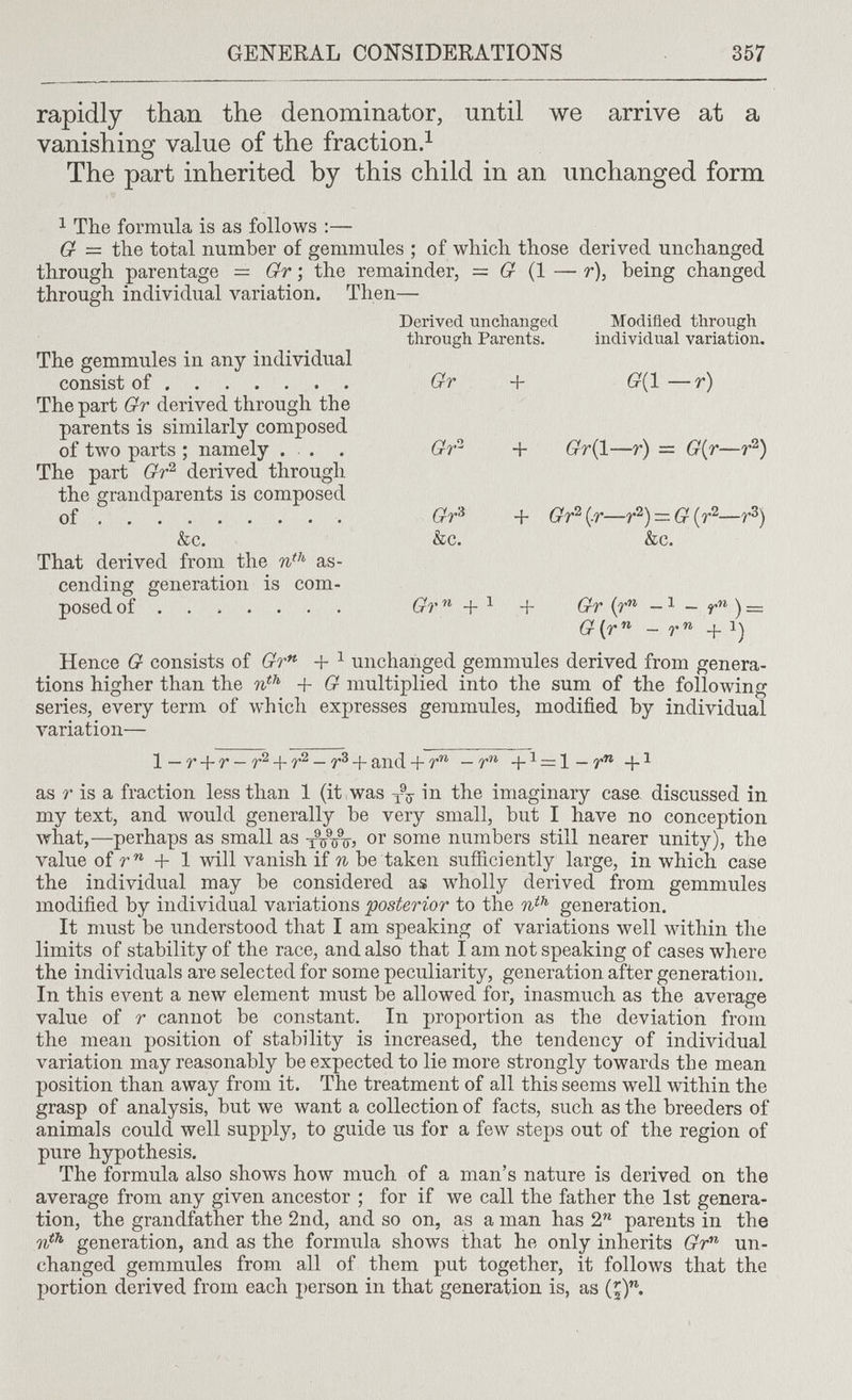 GENERAL CONSIDERATIONS 357 rapidly than the denominator, until we arrive at a vanishing value of the fraction.^ The part inherited by this child in an unchanged form 1 The formula is as follows :— G = the total number of gemmules ; of which those derived unchanged through parentage = Gr ; the remainder, = (r (1 — r), being changed through individual variation. Then— Derived unchanged Modified through through Parents. individual variation. The gemmules in any individual consist of Gr + бг(1—г) The part Gr derived through the parents is similarly composed of two parts ; namely ... . + (гг(1—r) = G{r—r^) The part Gr'^ derived through the grandparents is composed of  Gr^ + Gr^i^r—r^)=.G{r'^—r^) &c. &c. &c. That derived from the as¬ cending generation is com¬ posed of  Gr'^ + ^ + Gr {r^ ) — G{r'^ - r +1) Hence G consists of Gr*^ + ^ unchanged gemmules derived from genera¬ tions higher than the + G multiplied into the sum of the following series, every term of which expresses gemmules, modified by individual л^ariation— 1—r + r — r^ + r^ — + and + +i = l — r as r is a fraction less than 1 (it,was in the imaginary casa discussed in my text, and would generally be very small, but I have no conception what,—perhaps as small as xVinr? or some numbers still nearer unity), the value of + 1 will vanish if n be taken sufficiently large, in which case the individual may be considered as wholly derived from gemmules modified by individual variations -posterior to the generation. It must be understood that I am speaking of variations well within the limits of stability of the race, and also that I am not speaking of cases where the individuals are selected for some peculiarity, generation after generation. In this event a new element must be allowed for, inasmuch as the average value of r cannot be constant. In proportion as the deviation from the mean position of stability is increased, the tendency of individual variation may reasonably be expected to lie more strongly towards the mean position than away from it. The treatment of all this seems well within the grasp of analysis, but we want a collection of facts, such as the breeders of animals could well supply, to guide us for a few steps out of the region of pure hypothesis. The formula also shows how much of a man's nature is derived on the average from any given ancestor ; for if we call the father the 1st genera¬ tion, the grandfather the 2nd, and so on, as a man has 2 parents in the generation, and as the formula shows that he only inherits Gr^ un¬ changed gemmules from all of them put together, it follows that the portion derived from each person in that generation is, as (^).