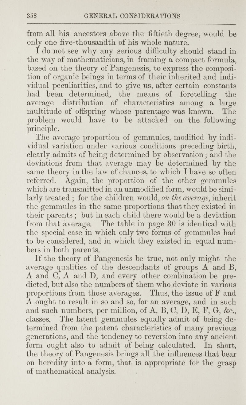 358 GEITERAL CONSIDERATIONS from all his ancestors above the fiftieth degree, would be only one five-thousandth of his луЬо1е nature. I do not see why any serious difficulty should stand in the way of mathematicians, in framing a compact formula, based on the theory of Pangenesis, to express the composi¬ tion of organic beings in terms of their inherited and indi¬ vidual peculiarities, and to give us, after certain constants had been determined, the means of foretelling the average distribution of characteristics among a large multitude of offspring whose parentage was known. The problem would have to be attacked on the following priaciple. The average proportion of gemmules, modified by indi¬ vidual variation under various conditions preceding birth, clearly admits of being determined by observation ; and the deviations from that average may be determined by the same theory in the law of chances, to which I have so often referred. Again, the proportion of the other gemmules which are transmitted in an unmodified form, would be simi¬ larly treated ; for the children would, on the average, inherit the gemmules in the same proportions that they existed in their parents ; but in each child there would be a deviation from that average. The table in page 30 is identical with the special case in which only two forms of gemmules had to be considered, and in which they existed in equal num¬ bers in both parents. If the theory of Pangenesis be true, not only might the average qualities of the descendants of groups A and B, A and C, A and D, and every other combination be pre¬ dicted, but also the numbers of them who deviate in various proportions from those averages. Thus, the issue of F and A ought to result in so and so, for an average, and in such and such numbers, per million, of A, B, C, D, E, F, G, &c., classes. The latent gemmules equally admit of being de¬ termined from the patent characteristics of many previous generations, and the tendency to reversion into any ancient form ought also to admit of being calculated. In short, the theory of Pangenesis brings all the influences that beiar on heredity into a form, that is appropriate for the grasp of mathematical analysis.