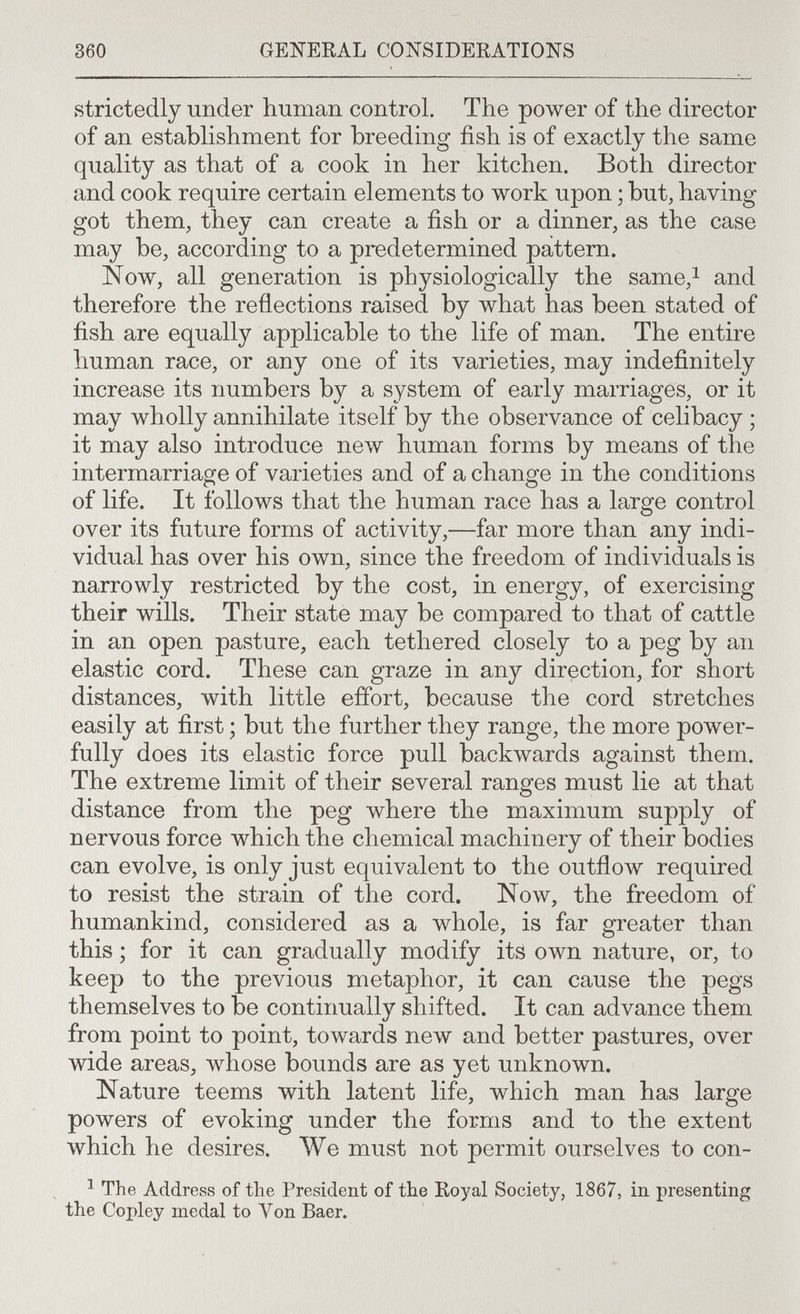 360 GEI^ERAL CONSIDERATIONS strictedly under human control. The power of the director of an estabhshment for breeding fish is of exactly the same quality as that of a cook in her kitchen. Both director and cook require certain elements to work upon ; but, having got them, they can create a fish or a dinner, as the case may be, according to a predetermined pattern. Now, all generation is physiologically the same,i and therefore the reflections raised by what has been stated of fish are equally applicable to the life of man. The entire human race, or any one of its varieties, may indefinitely increase its numbers by a system of early marriages, or it may wholly annihilate itself by the observance of celibacy ; it may also introduce new human forms by means of the intermarriage of varieties and of a change in the conditions of life. It follows that the human race has a large control over its future forms of activity,—far more than any indi¬ vidual has over his own, since the freedom of individuals is narrowly restricted by the cost, in energy, of exercising their wills. Their state may be compared to that of cattle in an open pasture, each tethered closely to a peg by an elastic cord. These can graze in any direction, for short distances, with little effort, because the cord stretches easily at first ; but the further they range, the more power¬ fully does its elastic force pull backwards against them. The extreme limit of their several ranges must lie at that distance from the peg where the maximum supply of nervous force which the chemical machinery of their bodies can evolve, is only just equivalent to the outflow required to resist the strain of the cord. Now, the freedom of humankind, considered as a whole, is far greater than this ; for it can gradually modify its own nature, or, to keep to the previous metaphor, it can cause the pegs themselves to be continually shifted. It can advance them from point to point, towards new and better pastures, over wide areas, whose bounds are as yet unknown. Nature teems with latent life, which man has large powers of evoking under the forms and to the extent which he desires. We must not permit ourselves to con- ^ The Address of tlie President of the Royal Society, 1867, in presenting the Copley medal to Von Baer.