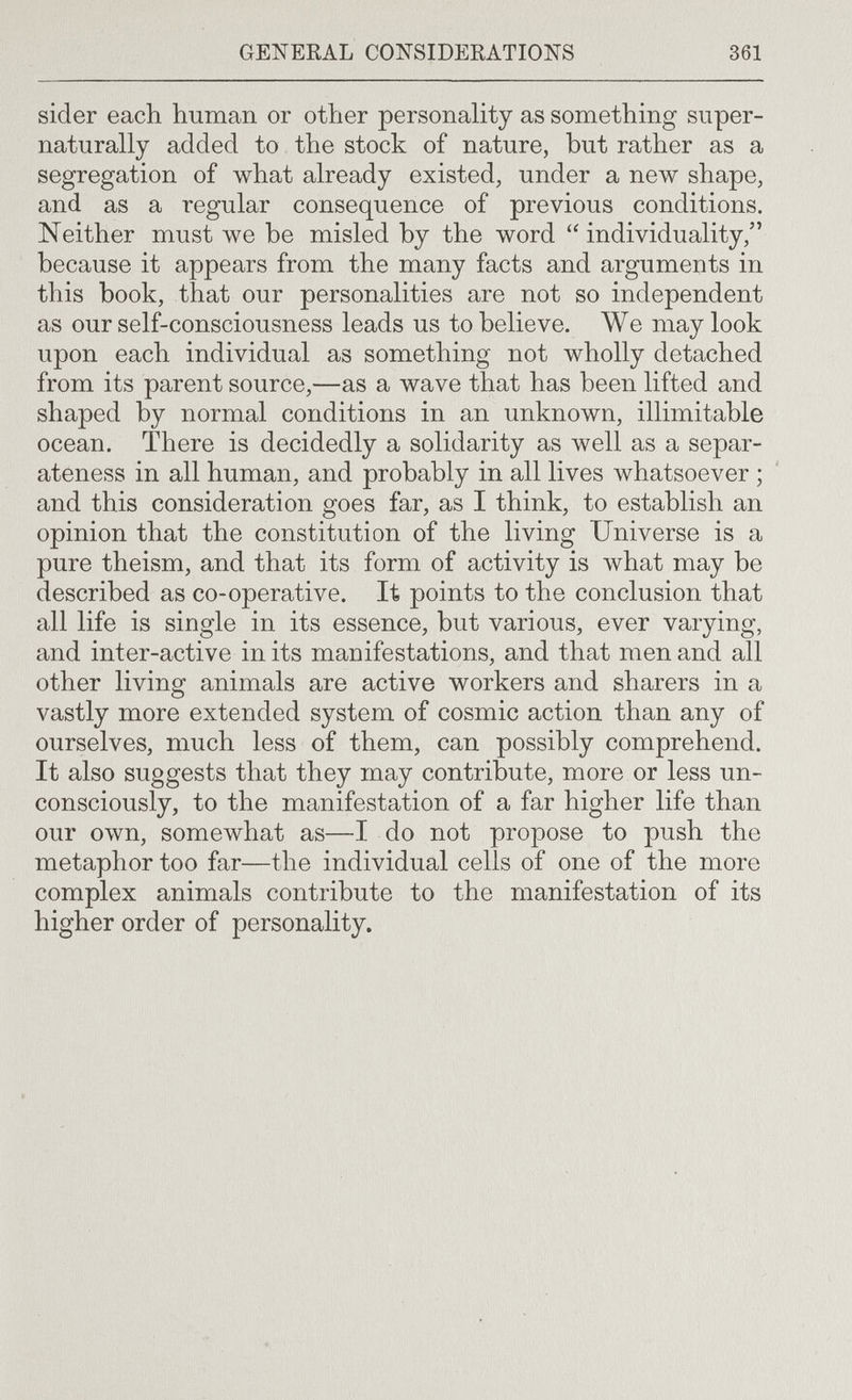 GENERAL CON-SIDERATIONS 361 sider each human or other personality as something super- naturally added to the stock of nature, but rather as a segregation of what already existed, under a new shape, and as a regular consequence of previous conditions. Neither must we be misled by the word individuality, because it appears from the many facts and arguments in this book, that our personalities are not so independent as our self-consciousness leads us to believe. We may look upon each individual as something not wholly detached from its parent source,—as a wave that has been lifted and shaped by normal conditions in an unknown, illimitable ocean. There is decidedly a solidarity as well as a separ- ateness in all human, and probably in all lives whatsoever ; and this consideration goes far, as I think, to establish an opinion that the constitution of the living Universe is a pure theism, and that its form of activity is what may be described as co-operative. It points to the conclusion that all life is single in its essence, but various, ever varying, and inter-active in its manifestations, and that men and all other living animals are active workers and sharers in a vastly more extended system of cosmic action than any of ourselves, much less of them, can possibly comprehend. It also suggests that they may contribute, more or less un¬ consciously, to the manifestation of a far higher life than our own, somewhat as—I do not propose to push the metaphor too far—the individual cells of one of the more complex animals contribute to the manifestation of its higher order of personality.