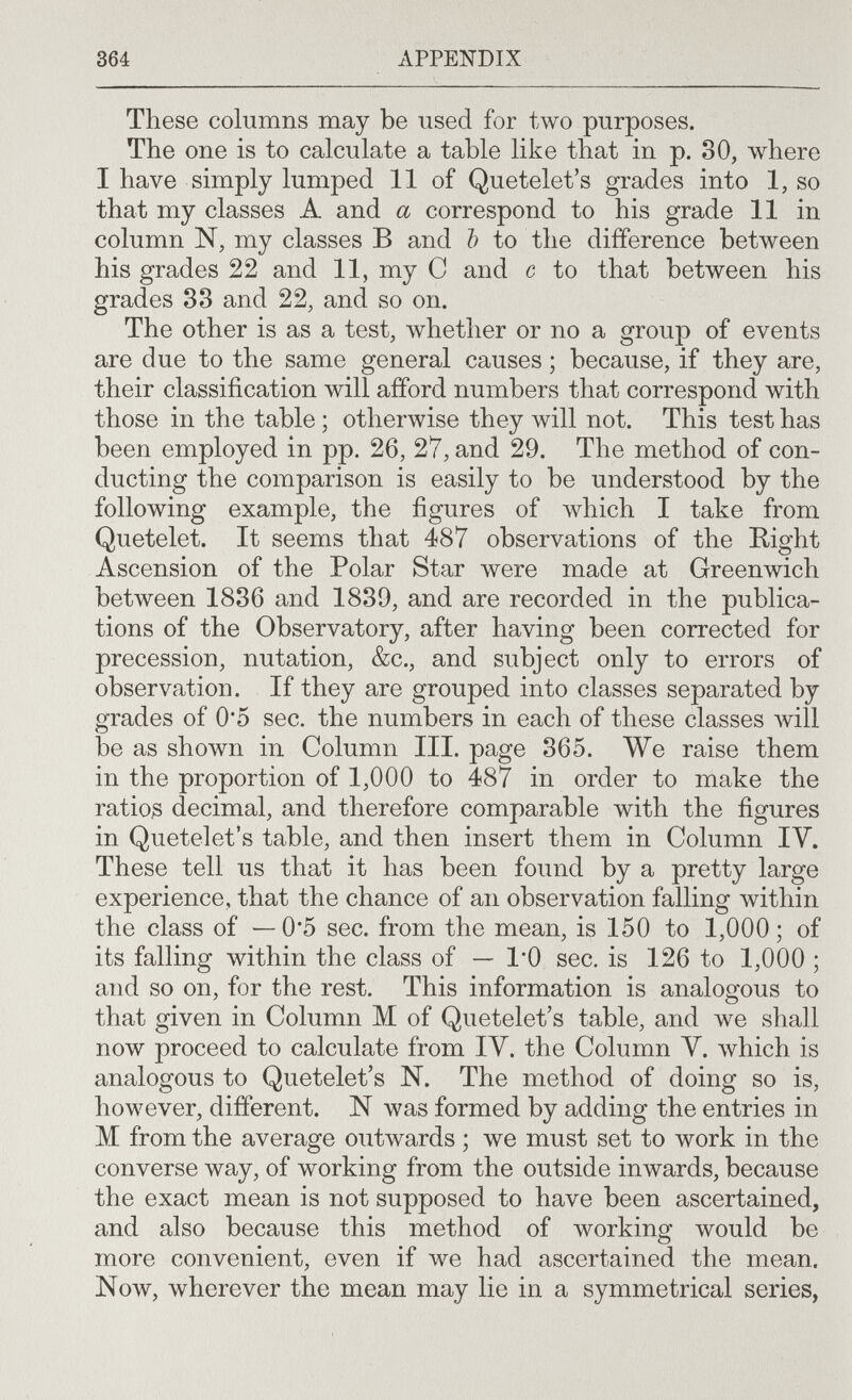 364 APPENDIX These columns may be used for two purposes. The one is to calculate a table like that in p. 30, where I have simply lumped 11 of Quetelet's grades into 1, so that my classes A and a correspond to his grade 11 in column N, my classes В and Ъ to the difference between his grades 22 and 11, my С and с to that between his grades 83 and 22, and so on. The other is as a test, ivhether or no a group of events are due to the same general causes ; because, if they are, their classification will afford numbers that correspond with those in the table ; otherwise they will not. This test has been employed in pp. 26, 27, and 29. The method of con¬ ducting the comparison is easily to be understood by the following example, the figures of which I take from Quetelet. It seems that 487 observations of the Right Ascension of the Polar Star were made at Greenwich between 1836 and 1839, and are recorded in the publica¬ tions of the Observatory, after having been corrected for precession, nutation, &c., and subject only to errors of observation. If they are grouped into classes separated by grades of 0*5 sec. the numbers in each of these classes will be as shown in Column III. page 365. We raise them in the proportion of 1,000 to 487 in order to make the ratios decimal, and therefore comparable with the figures in Quetelet's table, and then insert them in Column IV. These tell us that it has been found by a pretty large experience, that the chance of an observation falling within the class of — 0*5 sec. from the mean, is 150 to 1,000; of its falling within the class of — 1*0 sec. is 126 to 1,000; and so on, for the rest. This information is analogous to that given in Column M of Quetelet's table, and we shall now proceed to calculate from IV. the Column V. which is analogous to Quetelet's N. The method of doing so is, however, different. N was formed by adding the entries in M from the average outwards ; we must set to work in the converse way, of working from the outside inwards, because the exact mean is not supposed to have been ascertained, and also because this method of working would be more convenient, even if we had ascertained the mean. Now, wherever the mean may lie in a symmetrical series,
