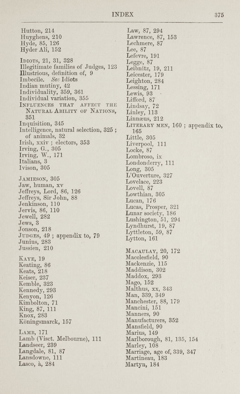 INDEX 375 Hutton, 214 Huyghens, 210 Hyde, 85, 126 Ну der Ali, 152 Idiots, 21, 31, 328 Illegitimate families of Judges, 123 Illustrious, definition of, 9 Imbecile. Ses Idiots Indian mutiny, 42 Individuality, 359, 361 Individual variation, 355 Influences that affect the Natueal Ability of Nations, 351 Inquisition, 345 Intelligence, natural selection, 325 ; of animals, 32 Irish, xxiv ; electors, 353 Irving, G., 305 Irving, W., 171 Italians, 3 Ivison, 305 Jamieson, 305 Jaw, human, xv Jeffreys, Lord, 86, 126 Jeffreys, Sir John, 88 Jenkinson, 110 Jervis, 86, 110 Jewell, 282 Jews, 3 Jonson, 218 Judges, 49 ; appendix to, 79 Junius, 283 Jussien, 210 К aye, 19 Keating, 86 Keats, 218 Keiser, 237 Kemble, 323 Kennedy, 293 Kenyon, 126 Kimbolton, 71 King, 87, 111 Knox, 283 Köningsmarck, 157 Lamb, 171 Lamb (Visct. Melbourne), 111 Landseer, 239 Langdale, 81, 87 Lansdowne, 111 Lasco, à, 284 Law, 87, 294 Lawrence, 87, 153 Lechmere, 87 Lee, 87 Lefevre, 191 Legge, 87 Leibnitz, 19, 211 Leicester, 179 Leighton, 284 Lessing, 171 Lewis, 93 Lifford, 87 Lindsay, 72 Linley, 113 Linnaeus, 212 Literary men, 160 ; appendix to, 165 Little, 305 Liverpool, 111 Locke, 87 Lombroso, ix Londonderry, 111 Long, 305 L'Ouverture, 327 Lovelace, 223 Lovell, 87 Lowthian, 305 Lucan, 176 Lucas, Prosper, 321 Lunar society, 186 Lushington, 51, 294 Lyndhurst, 19, 87 Lyttleton, 59, 87 Lytton, 161 macaulay, 20, 172 Macclesfield, 90 Mackenzie, 115 Maddison, 302 Maddox, 293 Mago, 152 Malthus, xx, 343 Man, 339, 349 Manchester, 88, 179 Mancini, 151 Manners, 90 Manufacturers, 352 Mansfield, 90 Marius, 149 Marlborough, 81, 135, 154 Marley, 108 Marriage, age of, 339, 347 Martineau, 183 Martyn, 184